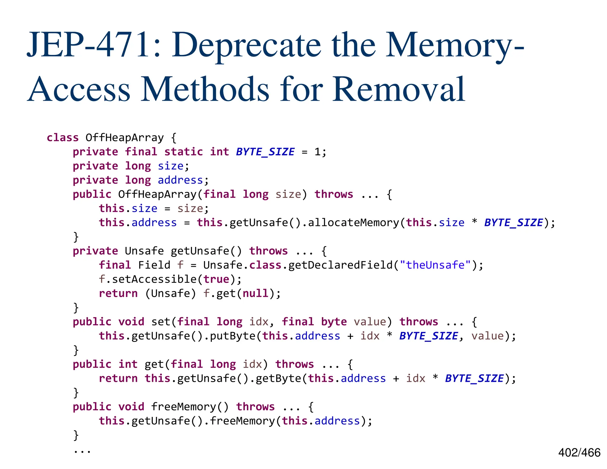 402/466 JEP-471: Deprecate the Memory- Access Methods for Removal class OffHeapArray { private final static int BYTE_SIZE = 1; private long size; private long address; public OffHeapArray(final long size) throws ... { this.size = size; this.address = this.getUnsafe().allocateMemory(this.size * BYTE_SIZE); } private Unsafe getUnsafe() throws ... { final Field f = Unsafe.class.getDeclaredField("theUnsafe"); f.setAccessible(true); return (Unsafe) f.get(null); } public void set(final long idx, final byte value) throws ... { this.getUnsafe().putByte(this.address + idx * BYTE_SIZE, value); } public int get(final long idx) throws ... { return this.getUnsafe().getByte(this.address + idx * BYTE_SIZE); } public void freeMemory() throws ... { this.getUnsafe().freeMemory(this.address); } ... 
