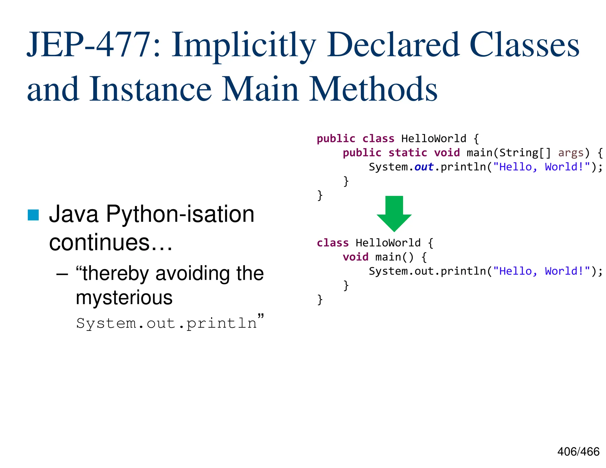406/466 JEP-477: Implicitly Declared Classes and Instance Main Methods  Java Python-isation continues… – “thereby avoiding the mysterious System.out.println” public class HelloWorld { public static void main(String[] args) { System.out.println("Hello, World!"); } } class HelloWorld { void main() { System.out.println("Hello, World!"); } } 