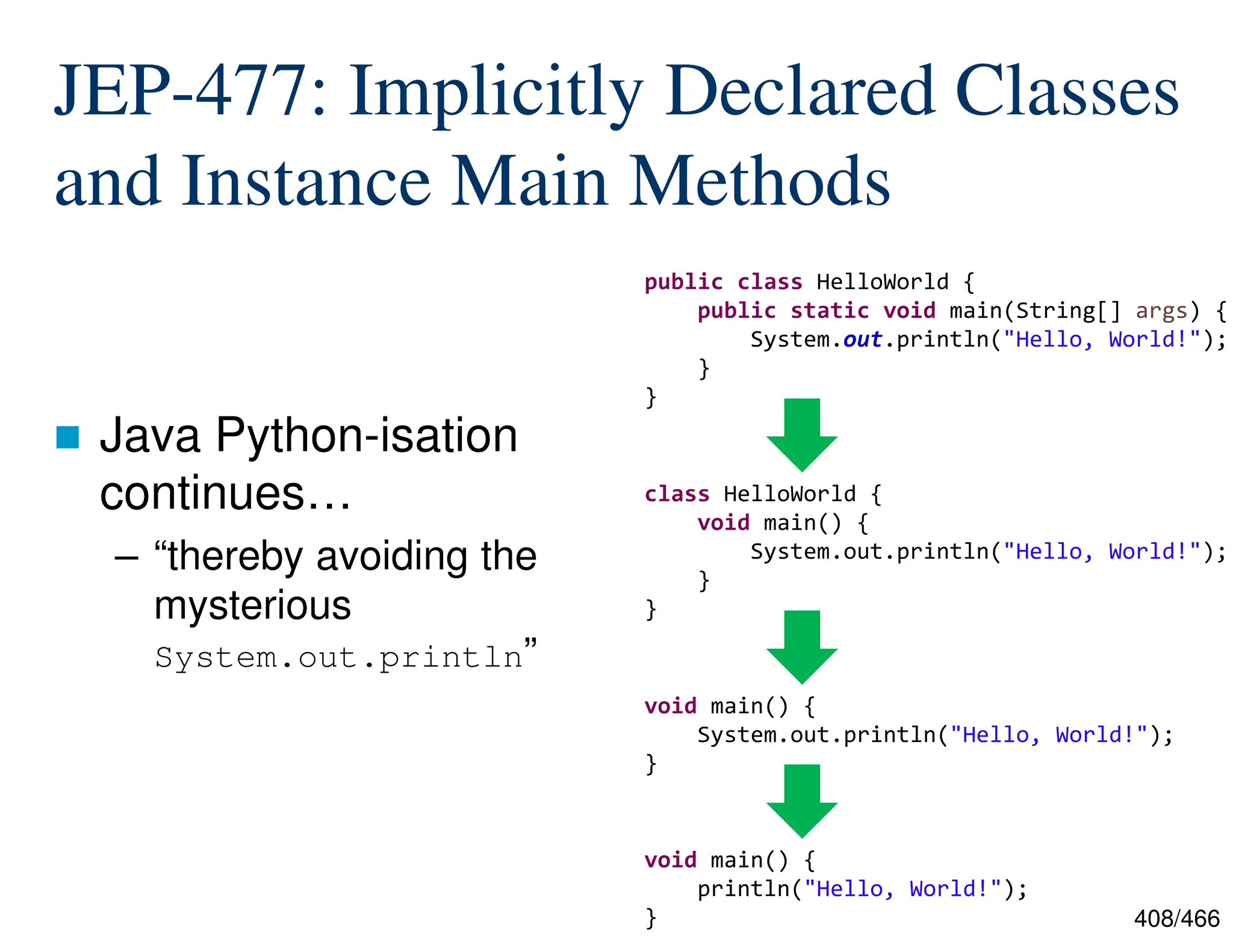 408/466 JEP-477: Implicitly Declared Classes and Instance Main Methods  Java Python-isation continues… – “thereby avoiding the mysterious System.out.println” public class HelloWorld { public static void main(String[] args) { System.out.println("Hello, World!"); } } class HelloWorld { void main() { System.out.println("Hello, World!"); } } void main() { println("Hello, World!"); } void main() { System.out.println("Hello, World!"); } 