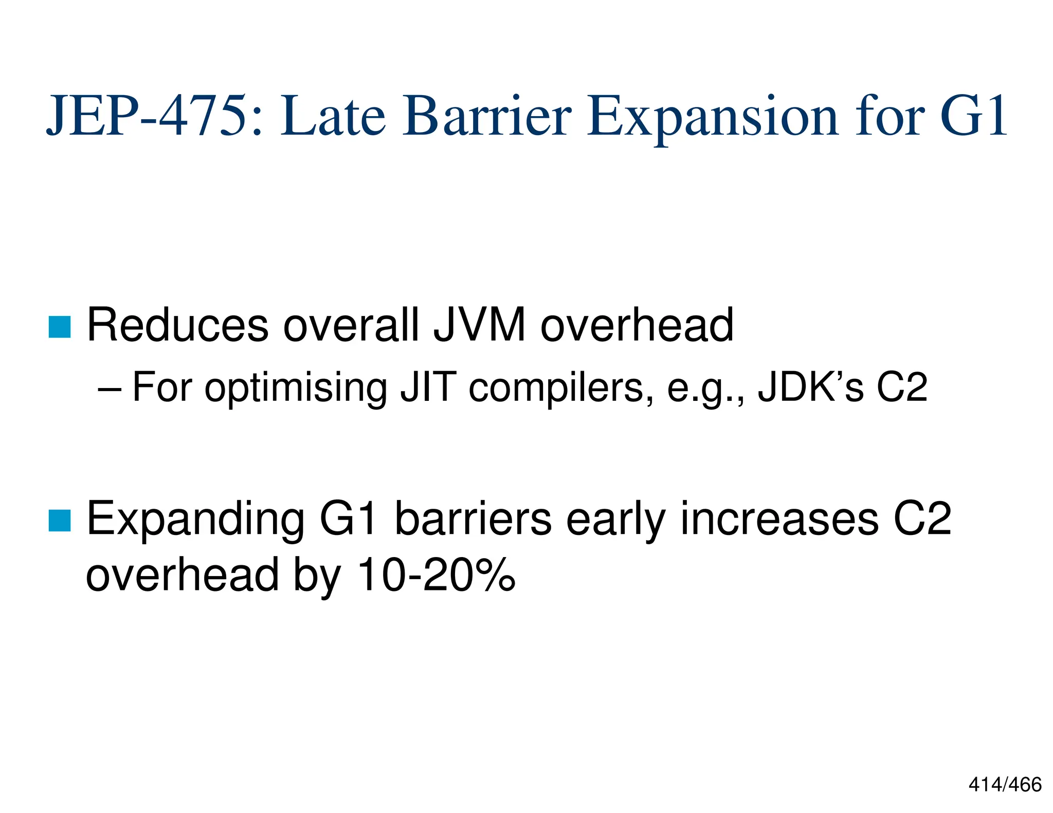 414/466 JEP-475: Late Barrier Expansion for G1  Reduces overall JVM overhead – For optimising JIT compilers, e.g., JDK’s C2  Expanding G1 barriers early increases C2 overhead by 10-20% 