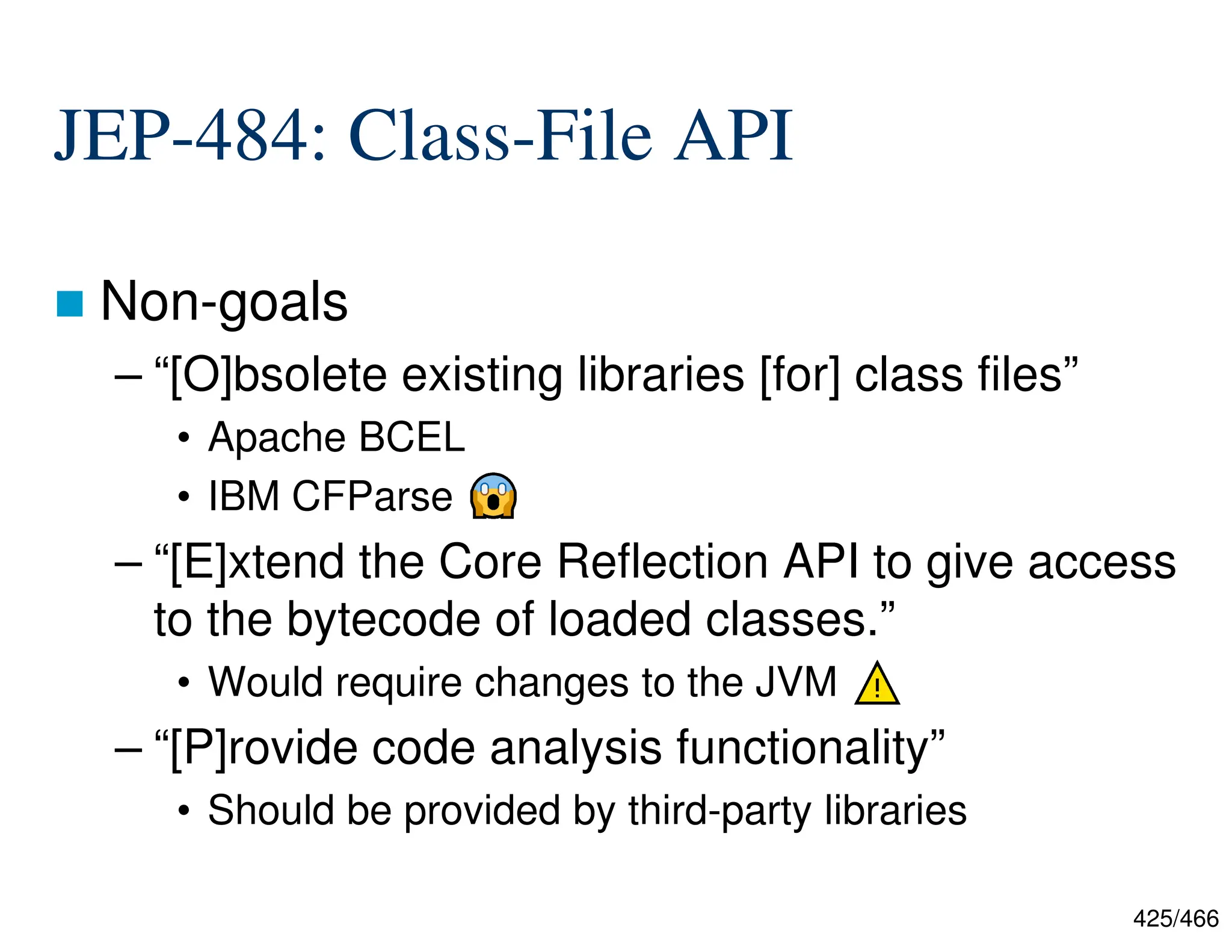 425/466 JEP-484: Class-File API  Non-goals – “[O]bsolete existing libraries [for] class files” • Apache BCEL • IBM CFParse – “[E]xtend the Core Reflection API to give access to the bytecode of loaded classes.” • Would require changes to the JVM – “[P]rovide code analysis functionality” • Should be provided by third-party libraries 
