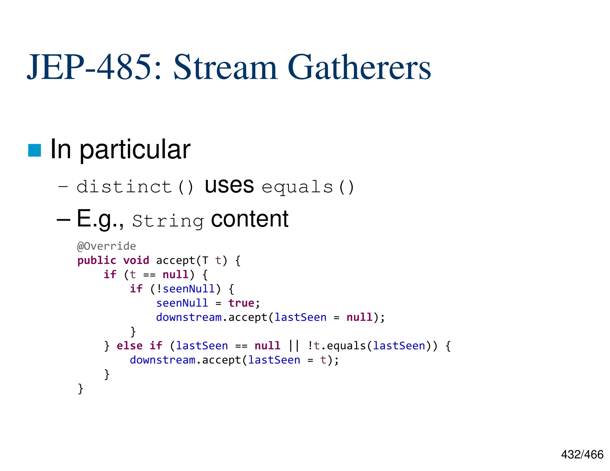432/466 JEP-485: Stream Gatherers  In particular – distinct() uses equals() – E.g., String content  @Override public void accept(T t) { if (t == null) { if (!seenNull) { seenNull = true; downstream.accept(lastSeen = null); } } else if (lastSeen == null || !t.equals(lastSeen)) { downstream.accept(lastSeen = t); } } 