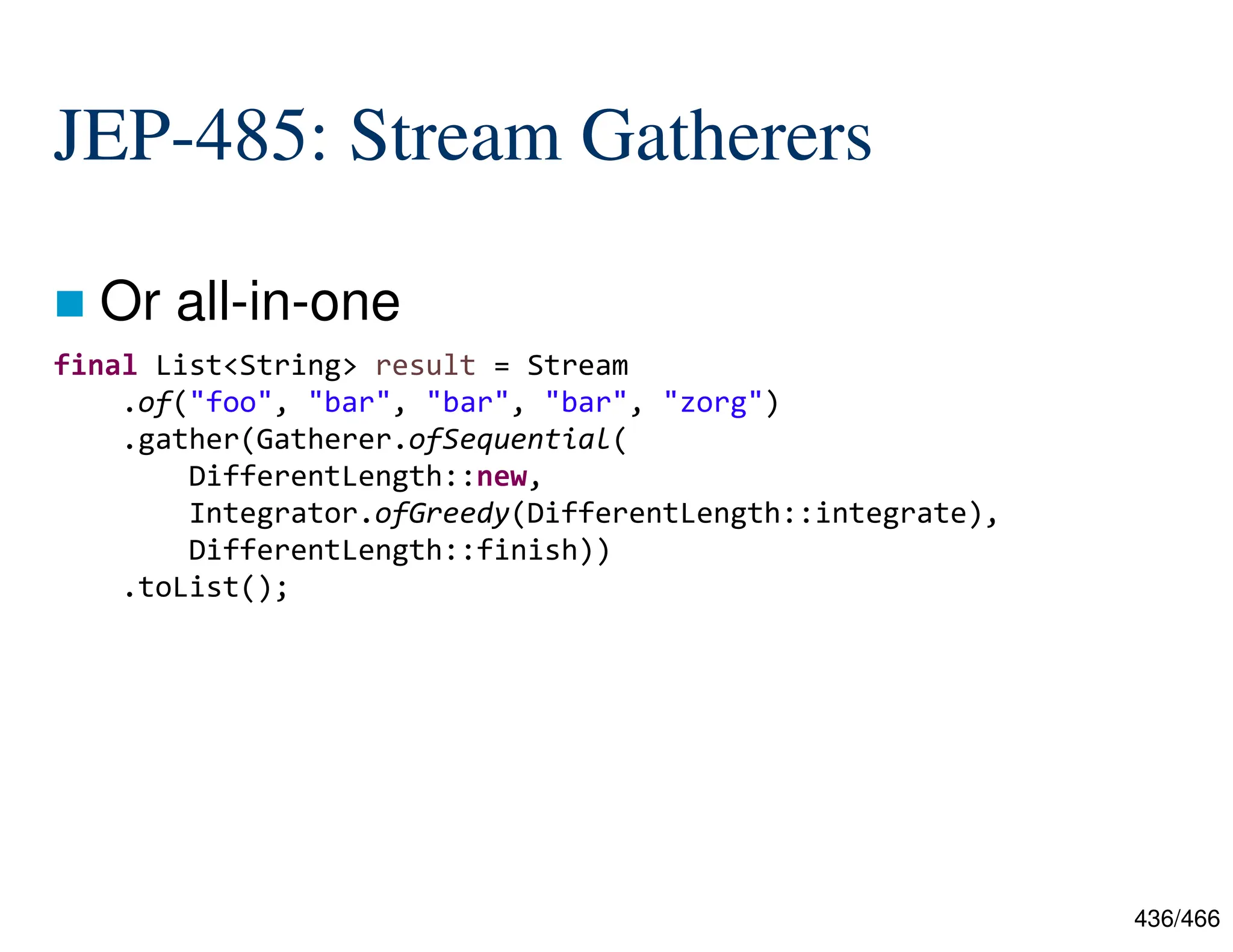 436/466 JEP-485: Stream Gatherers  Or all-in-one final List<String> result = Stream .of("foo", "bar", "bar", "bar", "zorg") .gather(Gatherer.ofSequential( DifferentLength::new, Integrator.ofGreedy(DifferentLength::integrate), DifferentLength::finish)) .toList(); 