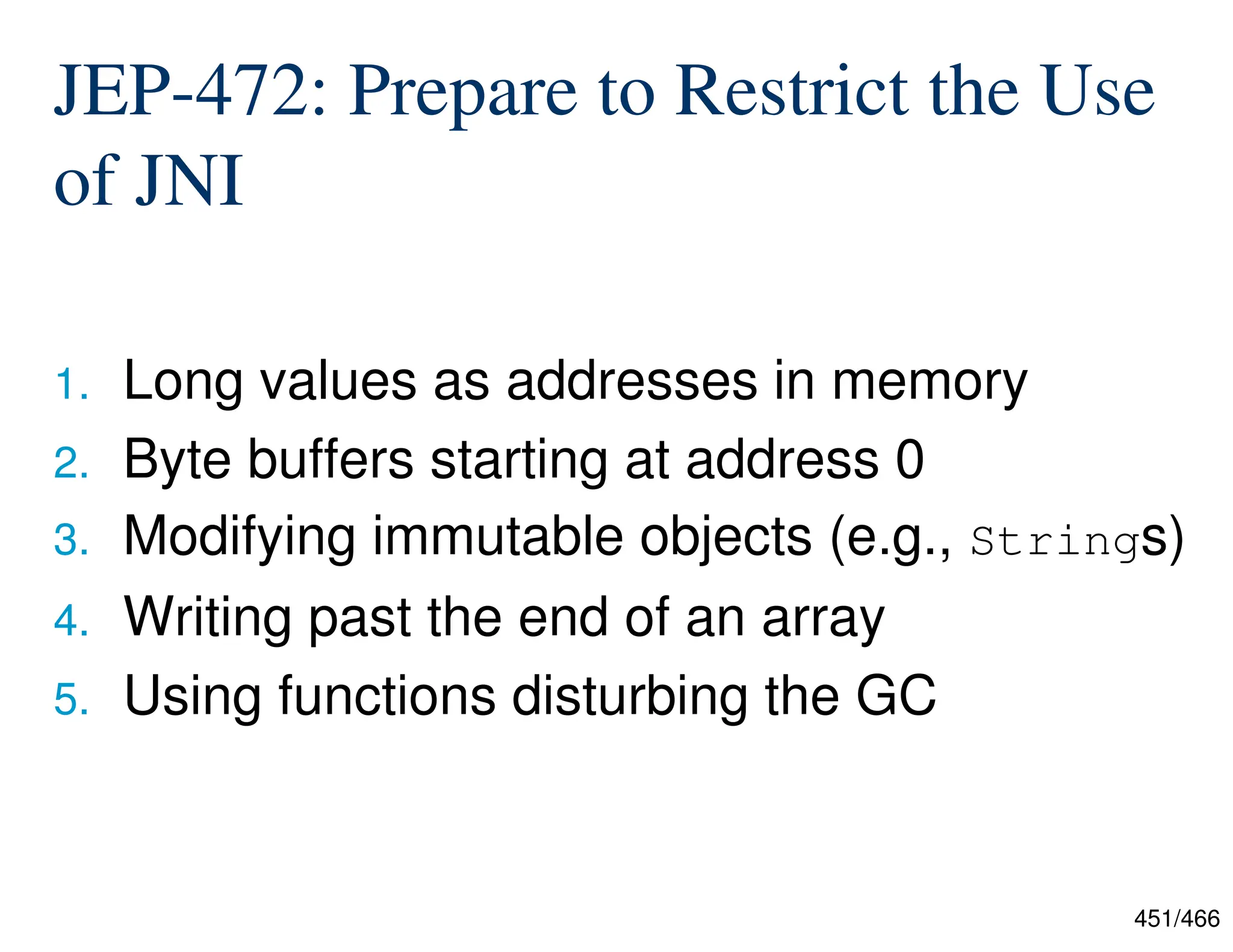 451/466 JEP-472: Prepare to Restrict the Use of JNI 1. Long values as addresses in memory 2. Byte buffers starting at address 0 3. Modifying immutable objects (e.g., Strings) 4. Writing past the end of an array 5. Using functions disturbing the GC 