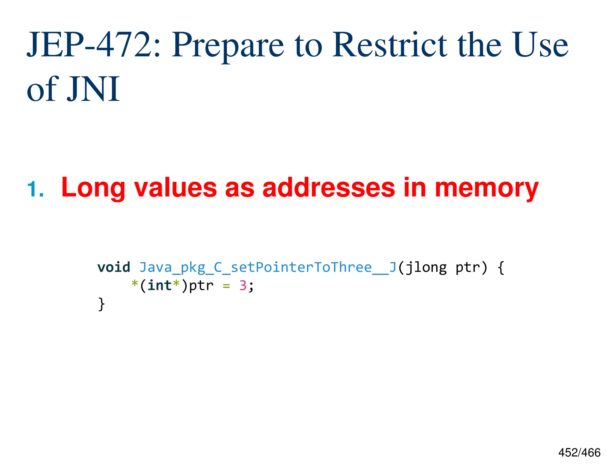 452/466 JEP-472: Prepare to Restrict the Use of JNI 1. Long values as addresses in memory void Java_pkg_C_setPointerToThree__J(jlong ptr) { *(int*)ptr = 3; } 