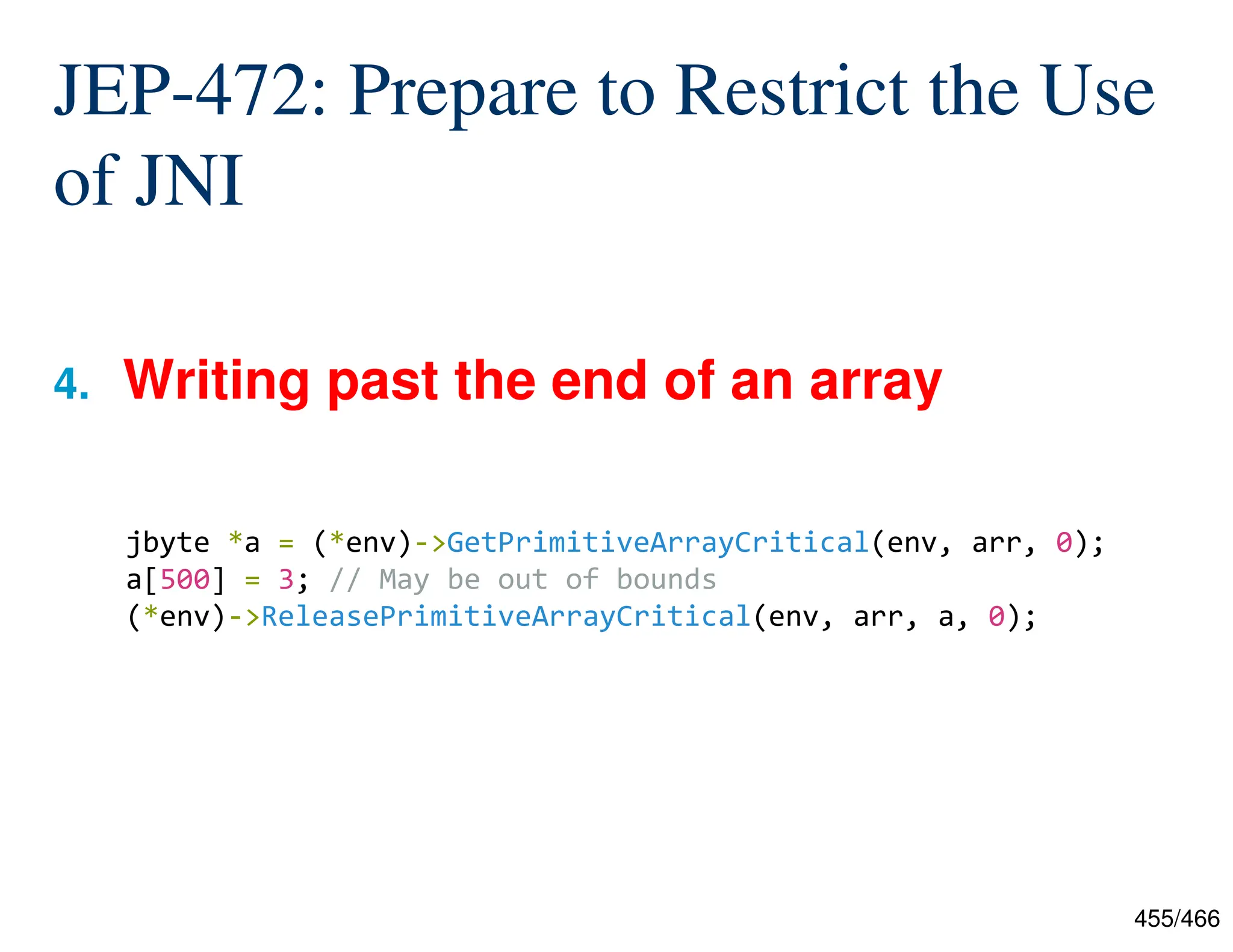 455/466 JEP-472: Prepare to Restrict the Use of JNI 4. Writing past the end of an array jbyte *a = (*env)->GetPrimitiveArrayCritical(env, arr, 0); a[500] = 3; // May be out of bounds (*env)->ReleasePrimitiveArrayCritical(env, arr, a, 0); 
