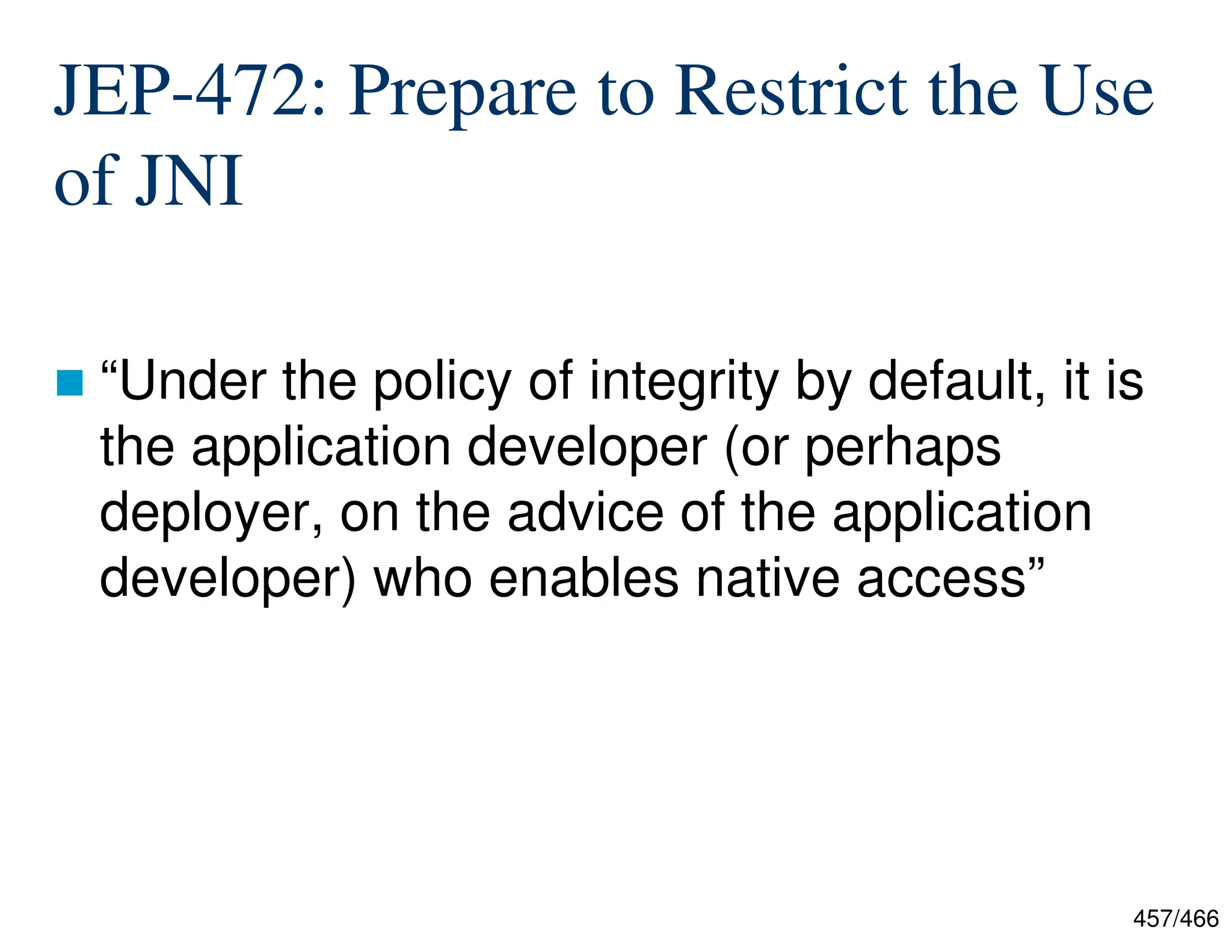 457/466 JEP-472: Prepare to Restrict the Use of JNI  “Under the policy of integrity by default, it is the application developer (or perhaps deployer, on the advice of the application developer) who enables native access” 