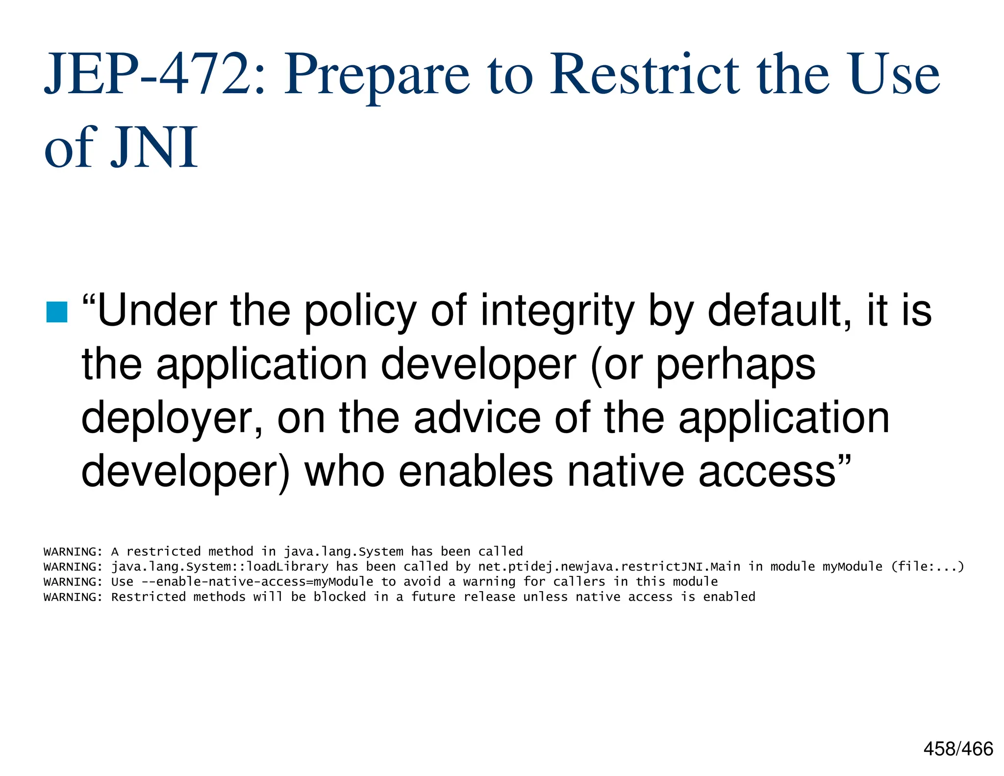 458/466 JEP-472: Prepare to Restrict the Use of JNI  “Under the policy of integrity by default, it is the application developer (or perhaps deployer, on the advice of the application developer) who enables native access” WARNING: A restricted method in java.lang.System has been called WARNING: java.lang.System::loadLibrary has been called by net.ptidej.newjava.restrictJNI.Main in module myModule (file:...) WARNING: Use --enable-native-access=myModule to avoid a warning for callers in this module WARNING: Restricted methods will be blocked in a future release unless native access is enabled 