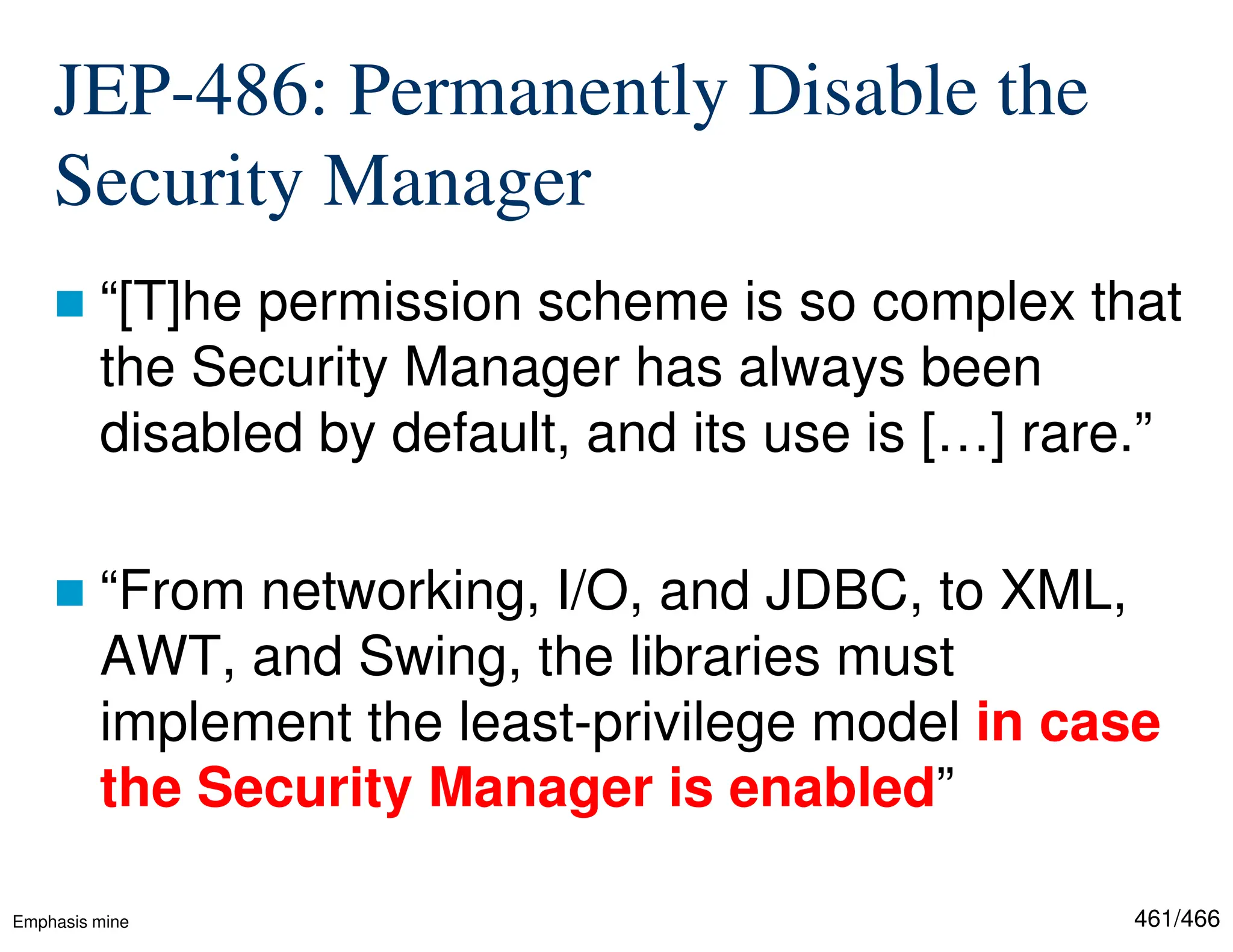 461/466 JEP-486: Permanently Disable the Security Manager  “[T]he permission scheme is so complex that the Security Manager has always been disabled by default, and its use is […] rare.”  “From networking, I/O, and JDBC, to XML, AWT, and Swing, the libraries must implement the least-privilege model in case the Security Manager is enabled” Emphasis mine 