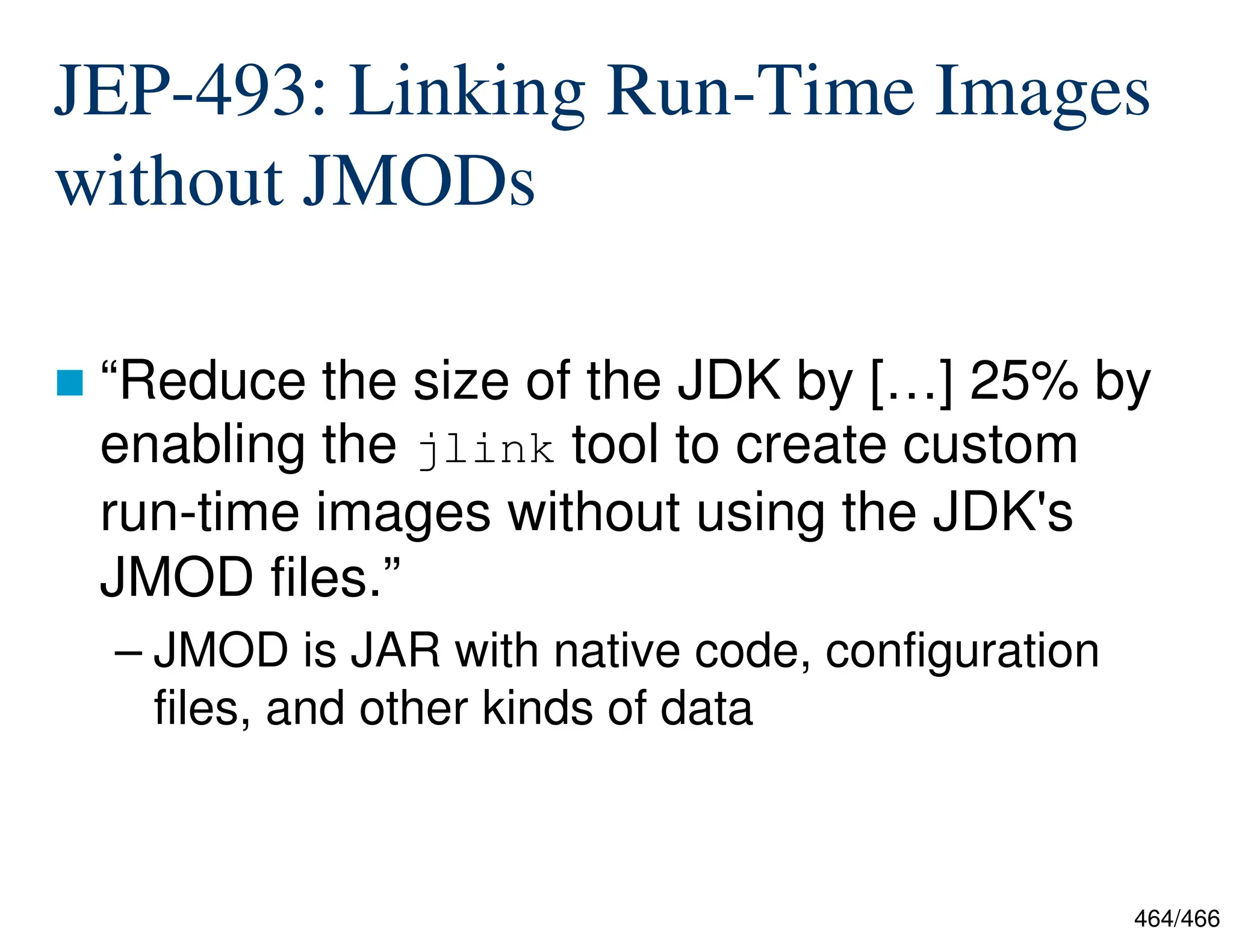 464/466 JEP-493: Linking Run-Time Images without JMODs  “Reduce the size of the JDK by […] 25% by enabling the jlink tool to create custom run-time images without using the JDK's JMOD files.” – JMOD is JAR with native code, configuration files, and other kinds of data 