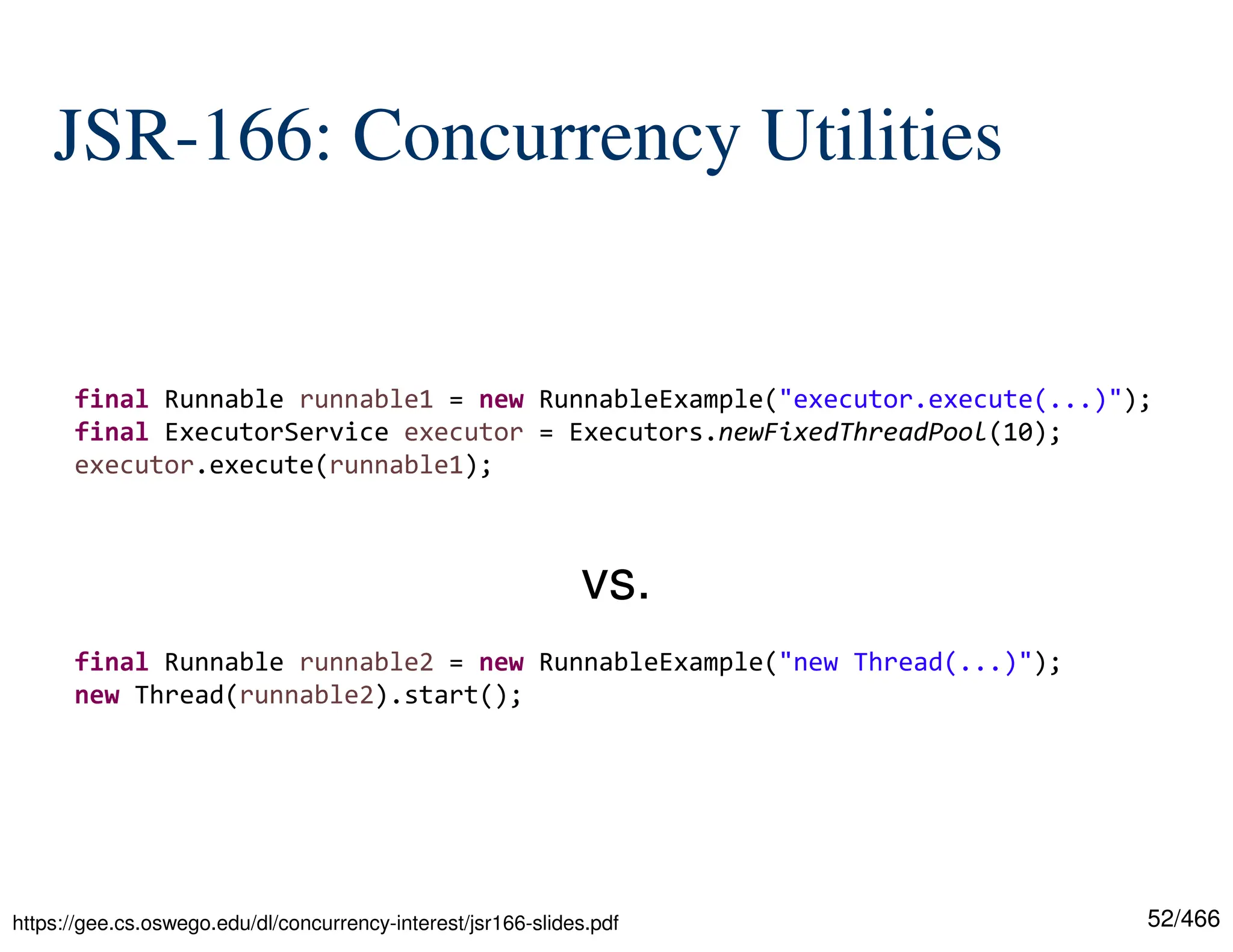 52/466 JSR-166: Concurrency Utilities https://gee.cs.oswego.edu/dl/concurrency-interest/jsr166-slides.pdf final Runnable runnable1 = new RunnableExample("executor.execute(...)"); final ExecutorService executor = Executors.newFixedThreadPool(10); executor.execute(runnable1); final Runnable runnable2 = new RunnableExample("new Thread(...)"); new Thread(runnable2).start(); vs. 