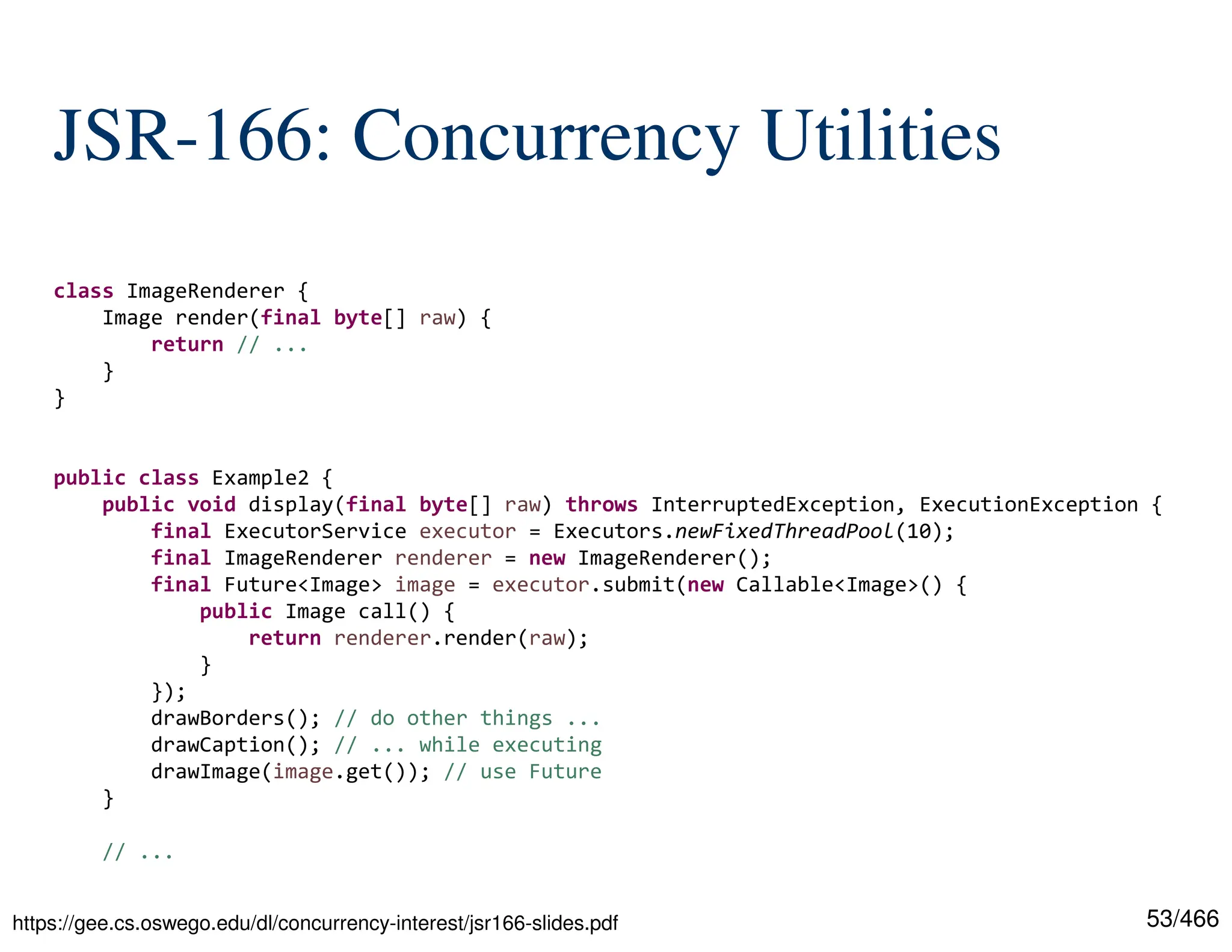 53/466 JSR-166: Concurrency Utilities class ImageRenderer { Image render(final byte[] raw) { return // ... } } public class Example2 { public void display(final byte[] raw) throws InterruptedException, ExecutionException { final ExecutorService executor = Executors.newFixedThreadPool(10); final ImageRenderer renderer = new ImageRenderer(); final Future<Image> image = executor.submit(new Callable<Image>() { public Image call() { return renderer.render(raw); } }); drawBorders(); // do other things ... drawCaption(); // ... while executing drawImage(image.get()); // use Future } // ... https://gee.cs.oswego.edu/dl/concurrency-interest/jsr166-slides.pdf 
