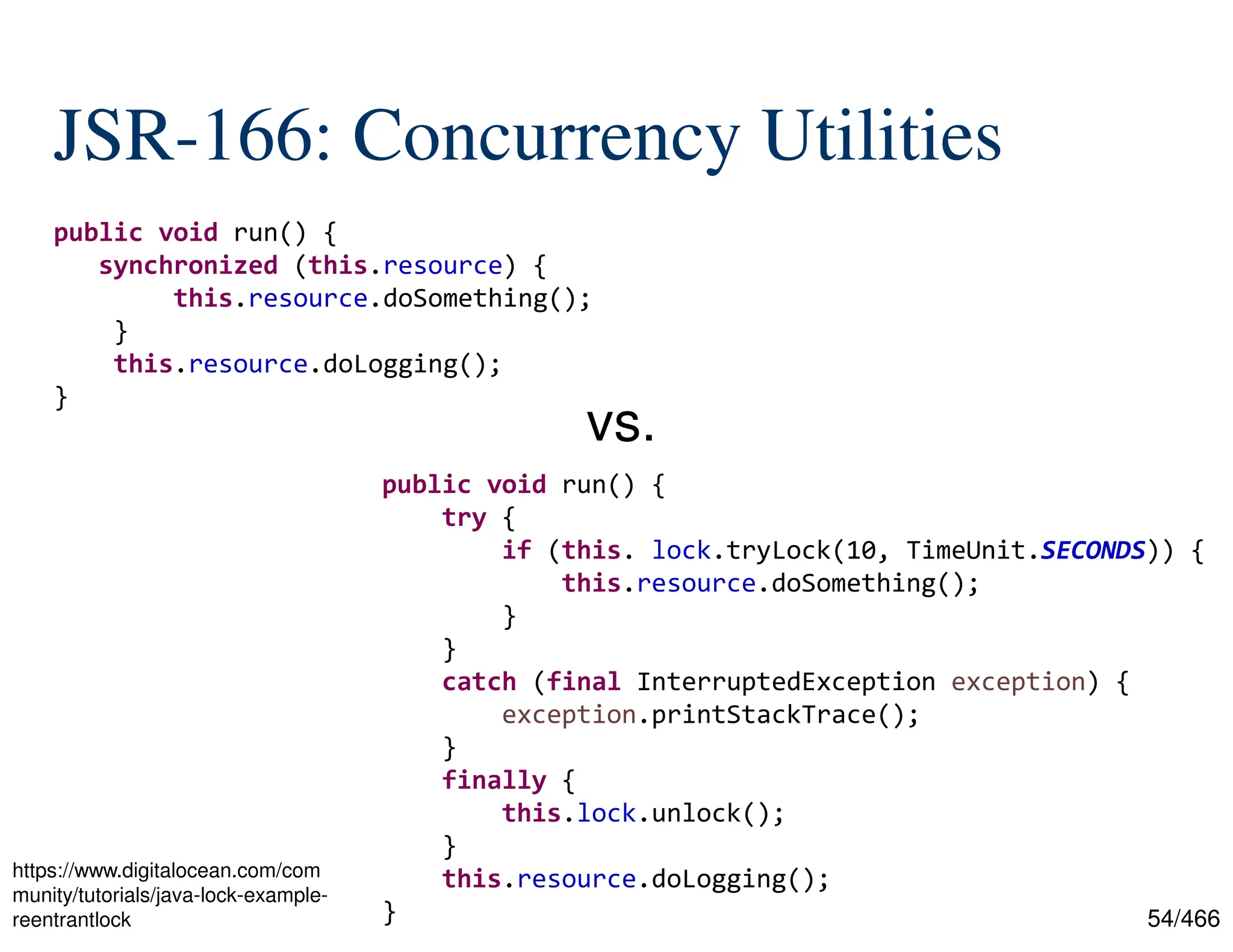 54/466 JSR-166: Concurrency Utilities public void run() { synchronized (this.resource) { this.resource.doSomething(); } this.resource.doLogging(); } public void run() { try { if (this. lock.tryLock(10, TimeUnit.SECONDS)) { this.resource.doSomething(); } } catch (final InterruptedException exception) { exception.printStackTrace(); } finally { this.lock.unlock(); } this.resource.doLogging(); } vs. https://www.digitalocean.com/com munity/tutorials/java-lock-example- reentrantlock 
