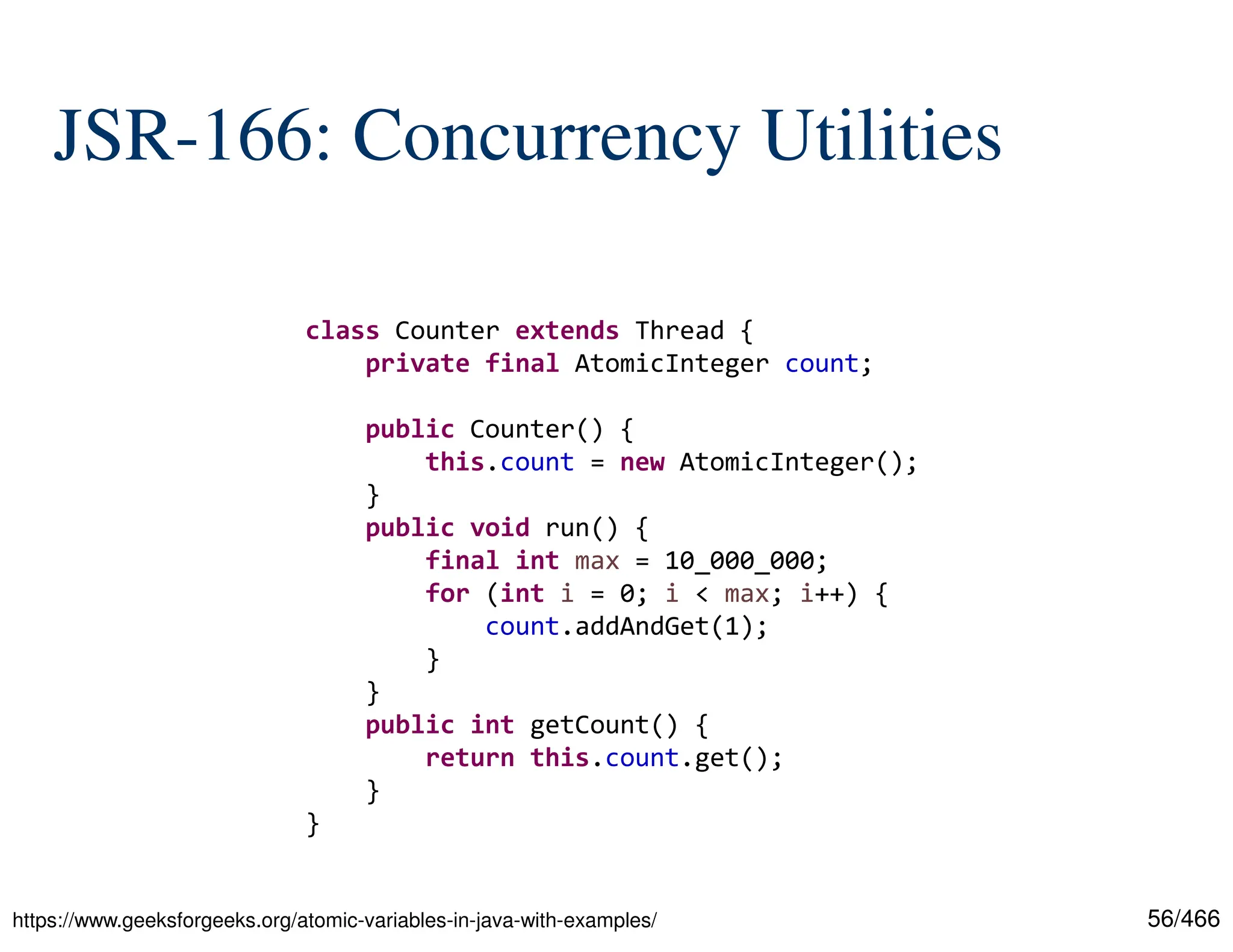 56/466 JSR-166: Concurrency Utilities https://www.geeksforgeeks.org/atomic-variables-in-java-with-examples/ class Counter extends Thread { private final AtomicInteger count; public Counter() { this.count = new AtomicInteger(); } public void run() { final int max = 10_000_000; for (int i = 0; i < max; i++) { count.addAndGet(1); } } public int getCount() { return this.count.get(); } } 