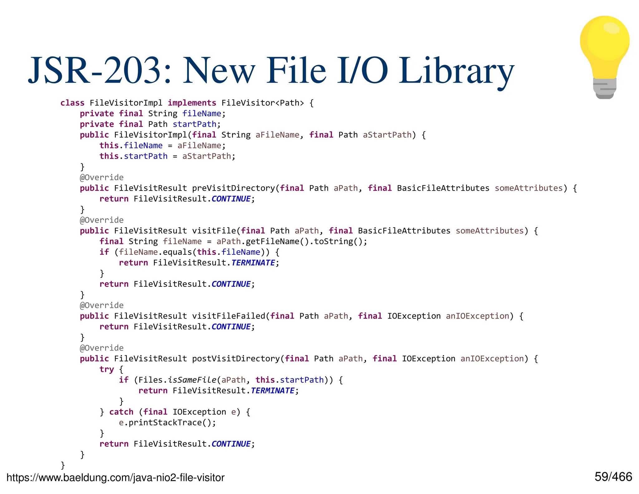 59/466 JSR-203: New File I/O Library https://www.baeldung.com/java-nio2-file-visitor class FileVisitorImpl implements FileVisitor<Path> { private final String fileName; private final Path startPath; public FileVisitorImpl(final String aFileName, final Path aStartPath) { this.fileName = aFileName; this.startPath = aStartPath; } @Override public FileVisitResult preVisitDirectory(final Path aPath, final BasicFileAttributes someAttributes) { return FileVisitResult.CONTINUE; } @Override public FileVisitResult visitFile(final Path aPath, final BasicFileAttributes someAttributes) { final String fileName = aPath.getFileName().toString(); if (fileName.equals(this.fileName)) { return FileVisitResult.TERMINATE; } return FileVisitResult.CONTINUE; } @Override public FileVisitResult visitFileFailed(final Path aPath, final IOException anIOException) { return FileVisitResult.CONTINUE; } @Override public FileVisitResult postVisitDirectory(final Path aPath, final IOException anIOException) { try { if (Files.isSameFile(aPath, this.startPath)) { return FileVisitResult.TERMINATE; } } catch (final IOException e) { e.printStackTrace(); } return FileVisitResult.CONTINUE; } } 