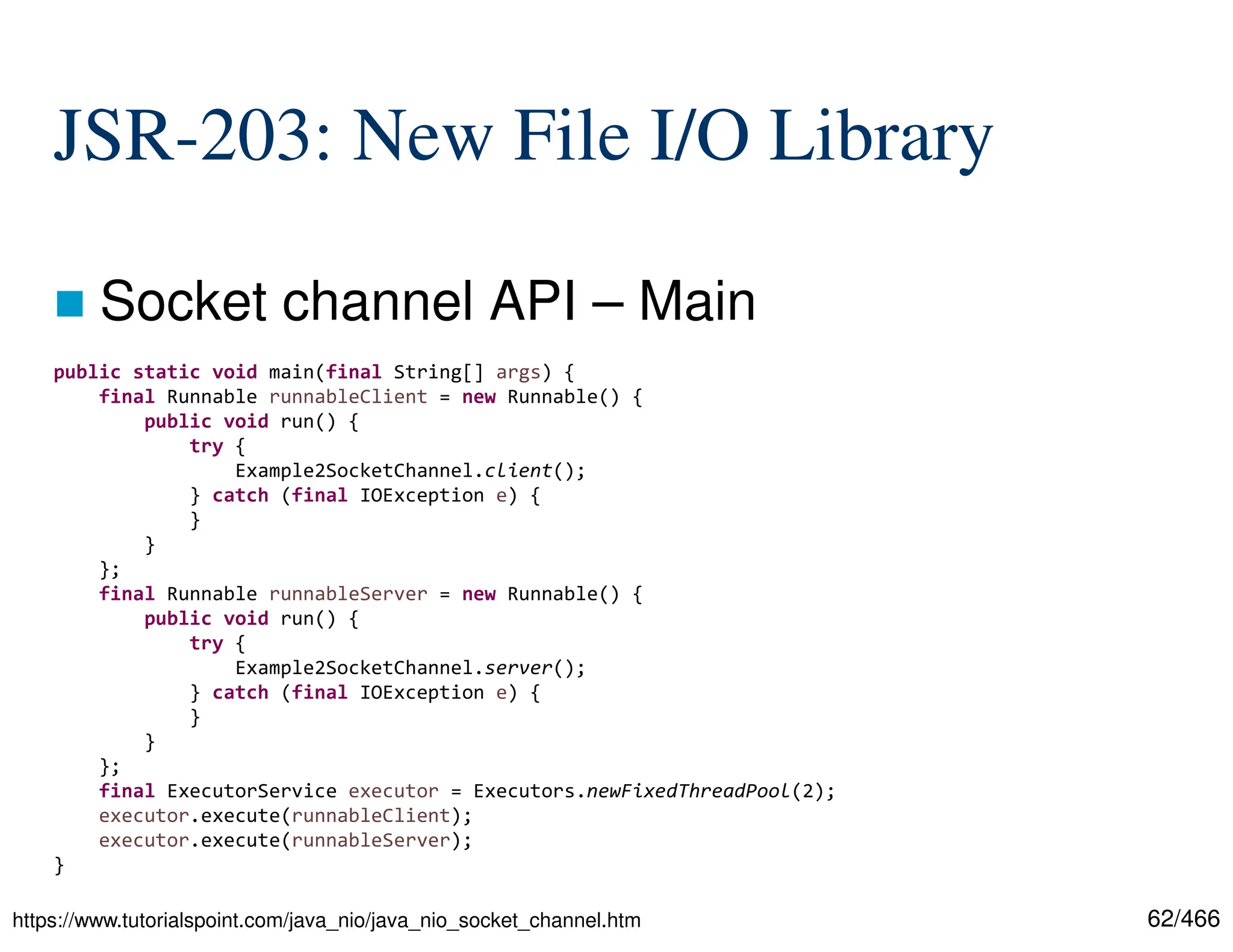 62/466 JSR-203: New File I/O Library  Socket channel API – Main public static void main(final String[] args) { final Runnable runnableClient = new Runnable() { public void run() { try { Example2SocketChannel.client(); } catch (final IOException e) { } } }; final Runnable runnableServer = new Runnable() { public void run() { try { Example2SocketChannel.server(); } catch (final IOException e) { } } }; final ExecutorService executor = Executors.newFixedThreadPool(2); executor.execute(runnableClient); executor.execute(runnableServer); } https://www.tutorialspoint.com/java_nio/java_nio_socket_channel.htm 