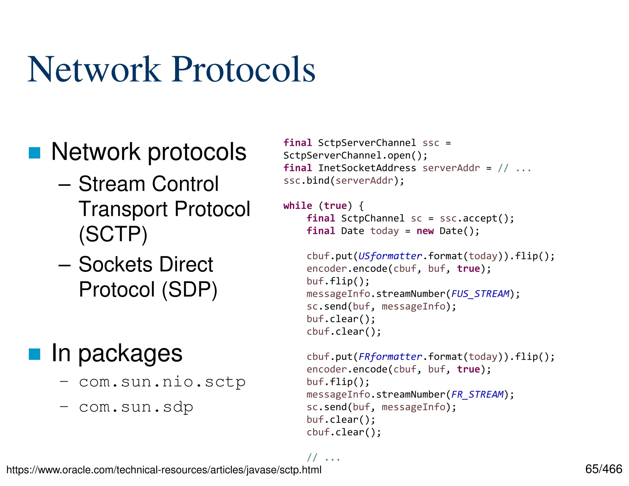 65/466 Network Protocols  Network protocols – Stream Control Transport Protocol (SCTP) – Sockets Direct Protocol (SDP)  In packages – com.sun.nio.sctp – com.sun.sdp https://www.oracle.com/technical-resources/articles/javase/sctp.html final SctpServerChannel ssc = SctpServerChannel.open(); final InetSocketAddress serverAddr = // ... ssc.bind(serverAddr); while (true) { final SctpChannel sc = ssc.accept(); final Date today = new Date(); cbuf.put(USformatter.format(today)).flip(); encoder.encode(cbuf, buf, true); buf.flip(); messageInfo.streamNumber(FUS_STREAM); sc.send(buf, messageInfo); buf.clear(); cbuf.clear(); cbuf.put(FRformatter.format(today)).flip(); encoder.encode(cbuf, buf, true); buf.flip(); messageInfo.streamNumber(FR_STREAM); sc.send(buf, messageInfo); buf.clear(); cbuf.clear(); // ... 