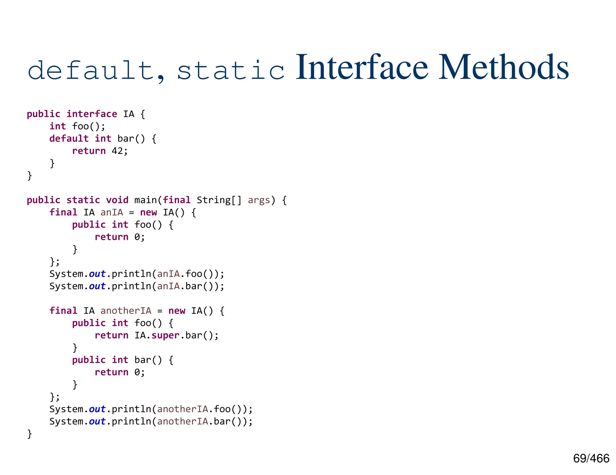 69/466 default, static Interface Methods public interface IA { int foo(); default int bar() { return 42; } } public static void main(final String[] args) { final IA anIA = new IA() { public int foo() { return 0; } }; System.out.println(anIA.foo()); System.out.println(anIA.bar()); final IA anotherIA = new IA() { public int foo() { return IA.super.bar(); } public int bar() { return 0; } }; System.out.println(anotherIA.foo()); System.out.println(anotherIA.bar()); } 