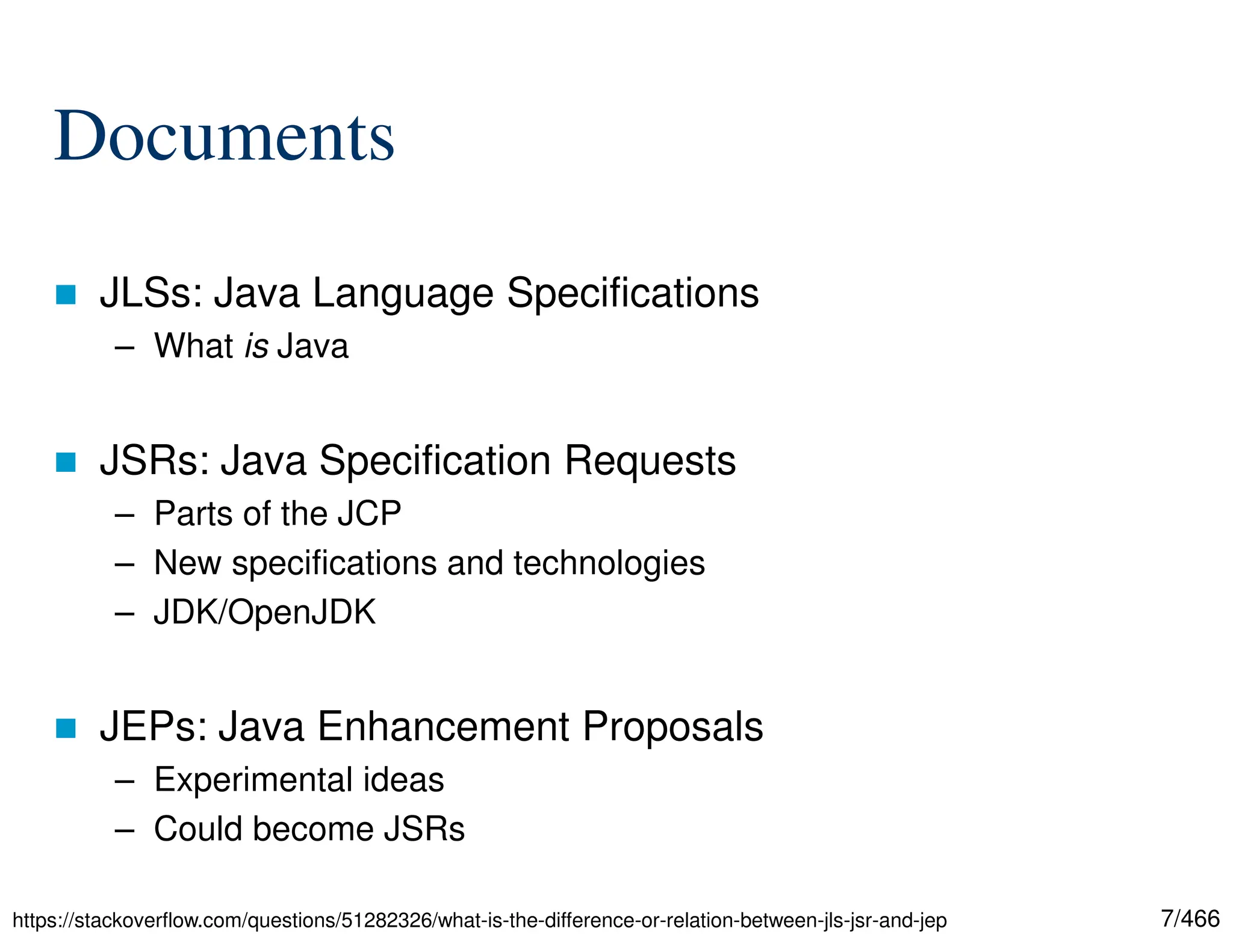 7/466 Documents  JLSs: Java Language Specifications – What is Java  JSRs: Java Specification Requests – Parts of the JCP – New specifications and technologies – JDK/OpenJDK  JEPs: Java Enhancement Proposals – Experimental ideas – Could become JSRs https://stackoverflow.com/questions/51282326/what-is-the-difference-or-relation-between-jls-jsr-and-jep 