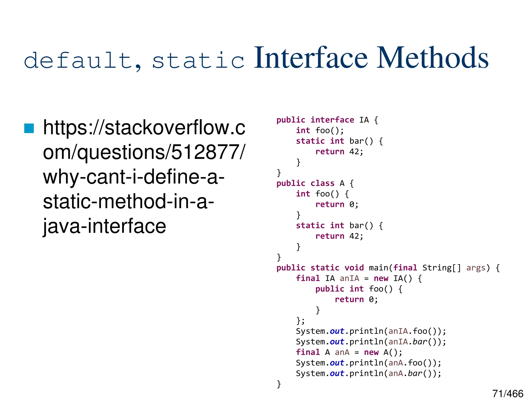 71/466 default, static Interface Methods  https://stackoverflow.c om/questions/512877/ why-cant-i-define-a- static-method-in-a- java-interface public interface IA { int foo(); static int bar() { return 42; } } public class A { int foo() { return 0; } static int bar() { return 42; } } public static void main(final String[] args) { final IA anIA = new IA() { public int foo() { return 0; } }; System.out.println(anIA.foo()); System.out.println(anIA.bar()); final A anA = new A(); System.out.println(anA.foo()); System.out.println(anA.bar()); } 