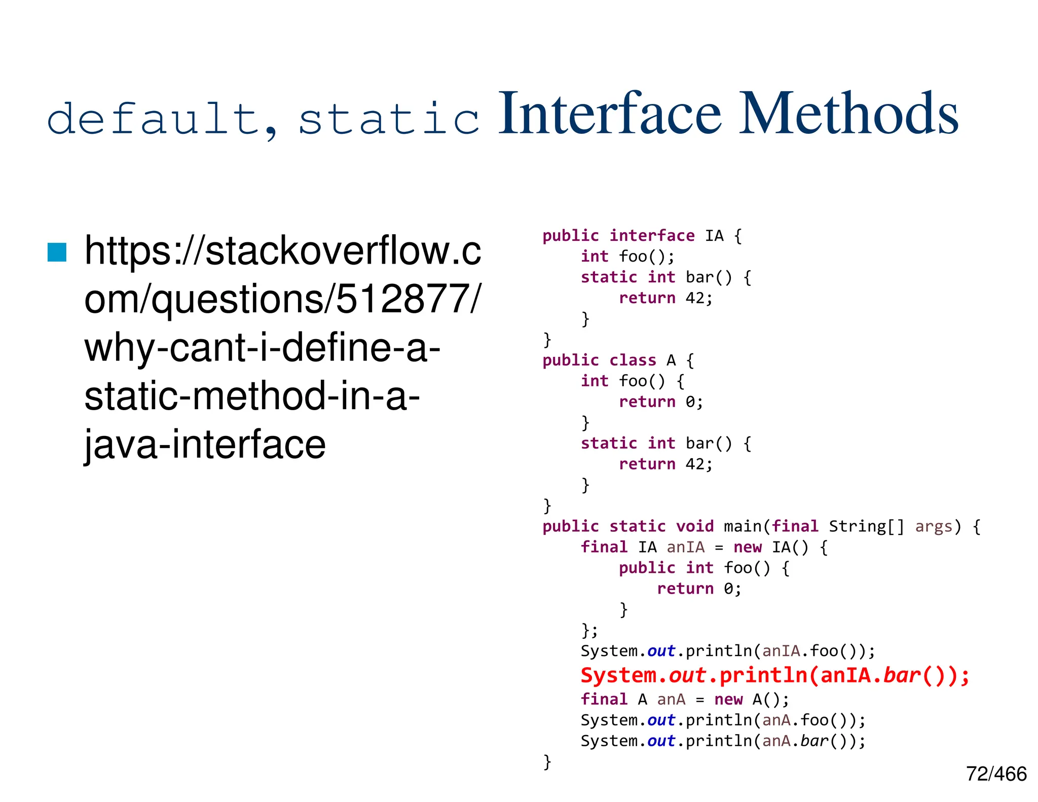 72/466 default, static Interface Methods  https://stackoverflow.c om/questions/512877/ why-cant-i-define-a- static-method-in-a- java-interface public interface IA { int foo(); static int bar() { return 42; } } public class A { int foo() { return 0; } static int bar() { return 42; } } public static void main(final String[] args) { final IA anIA = new IA() { public int foo() { return 0; } }; System.out.println(anIA.foo()); System.out.println(anIA.bar()); final A anA = new A(); System.out.println(anA.foo()); System.out.println(anA.bar()); } 
