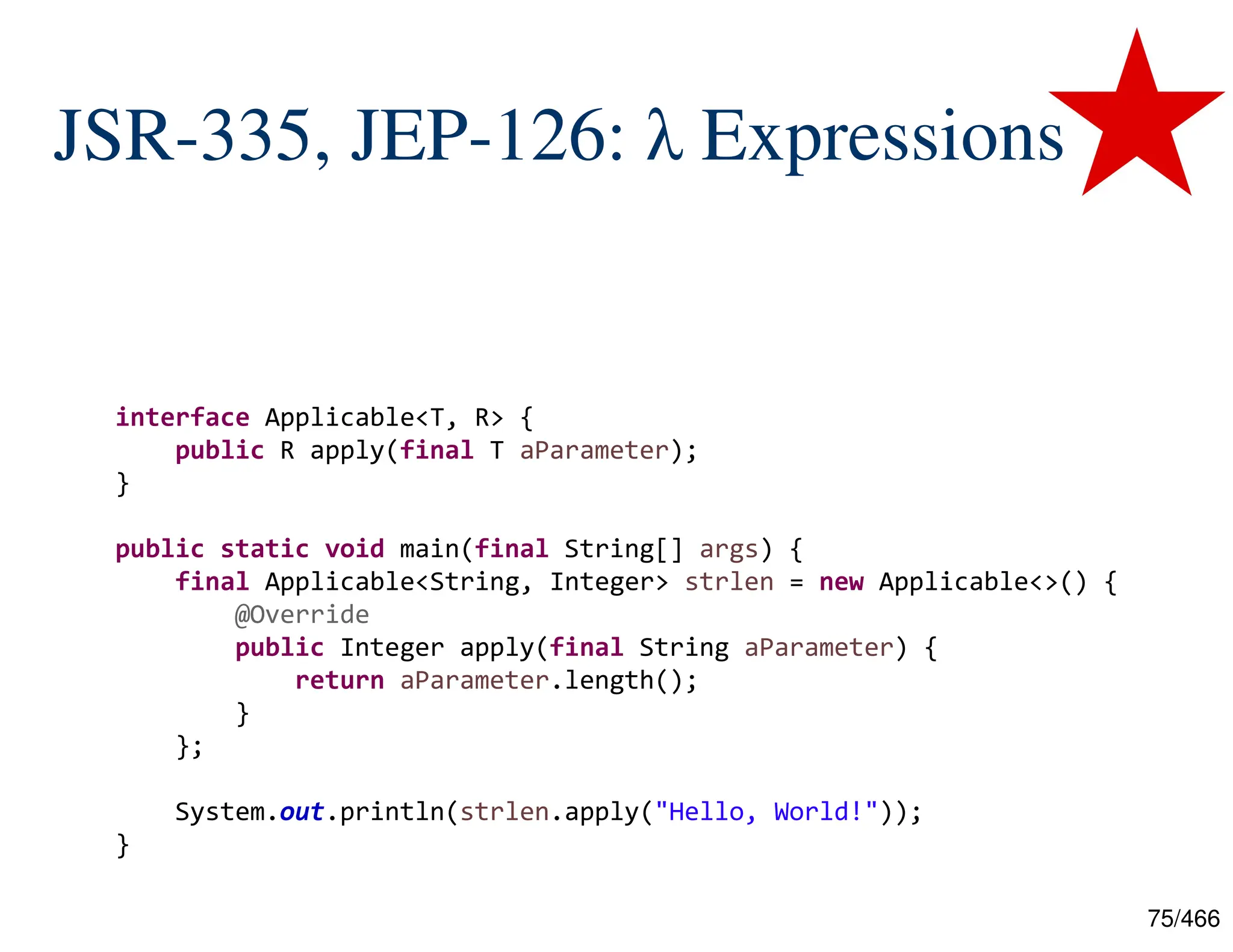 75/466 JSR-335, JEP-126: λ Expressions    interface Applicable<T, R> { public R apply(final T aParameter); } public static void main(final String[] args) { final Applicable<String, Integer> strlen = new Applicable<>() { @Override public Integer apply(final String aParameter) { return aParameter.length(); } }; System.out.println(strlen.apply("Hello, World!")); } 