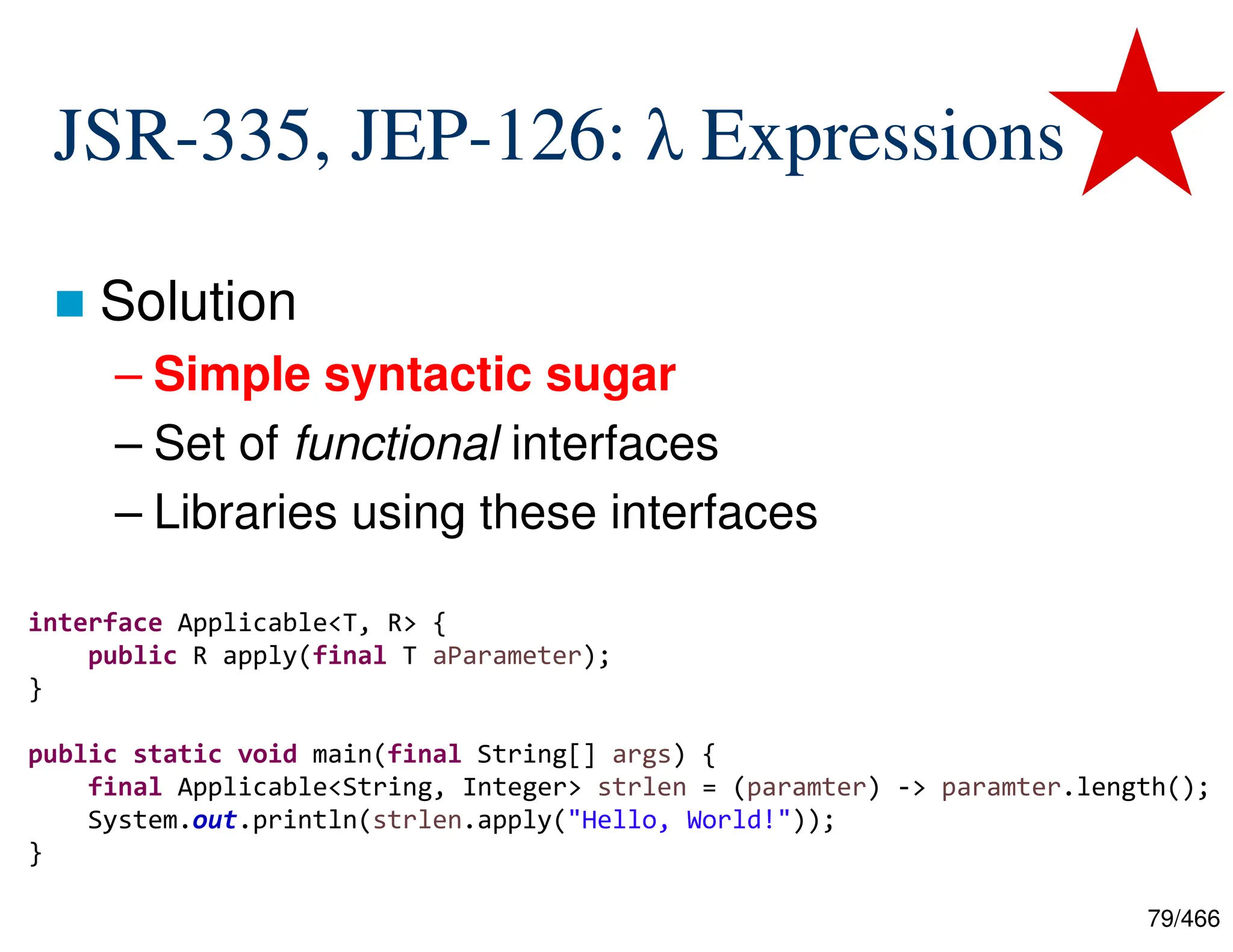79/466 JSR-335, JEP-126: λ Expressions  Solution – Simple syntactic sugar – Set of functional interfaces – Libraries using these interfaces interface Applicable<T, R> { public R apply(final T aParameter); } public static void main(final String[] args) { final Applicable<String, Integer> strlen = (paramter) -> paramter.length(); System.out.println(strlen.apply("Hello, World!")); } 
