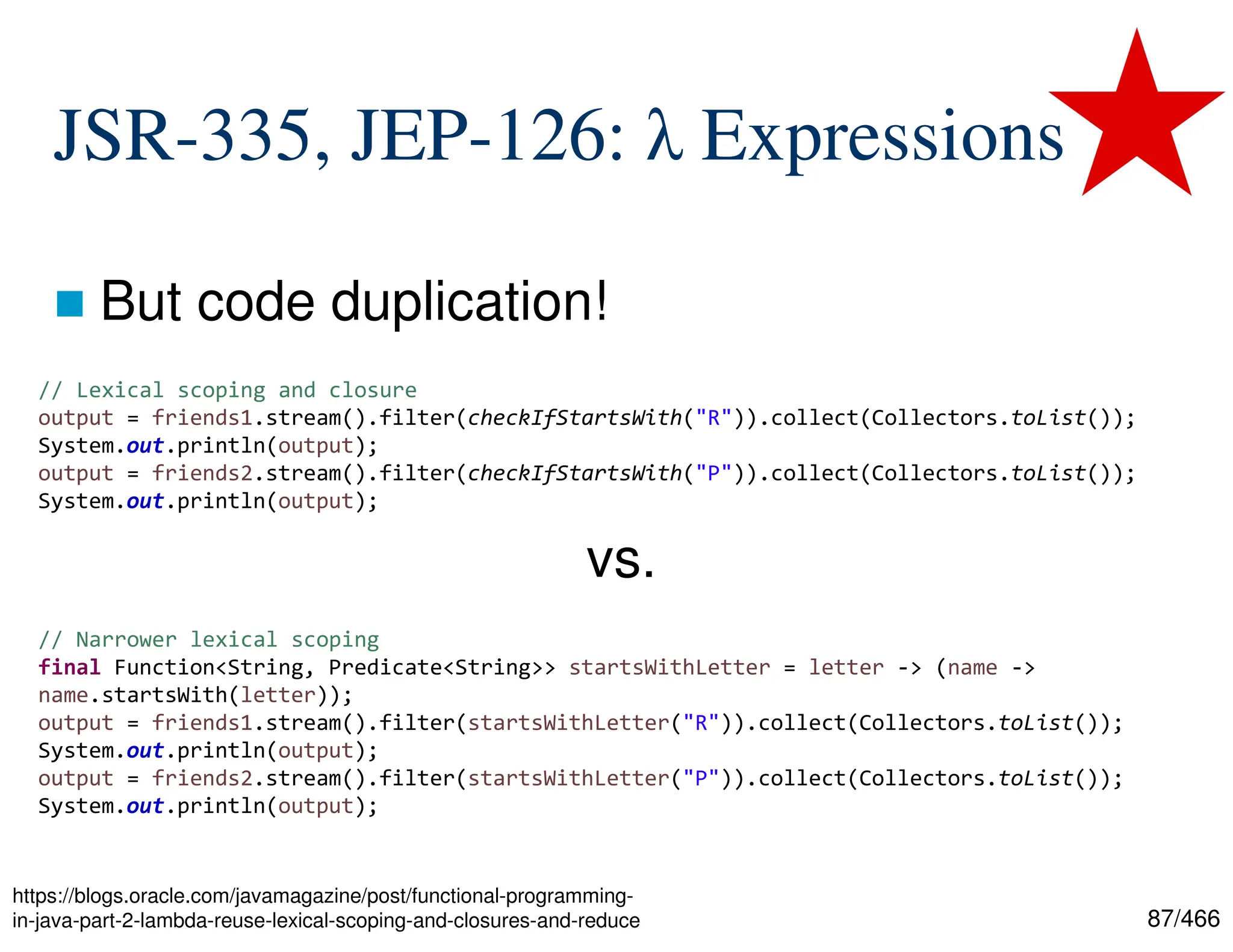 87/466 JSR-335, JEP-126: λ Expressions  But code duplication! https://blogs.oracle.com/javamagazine/post/functional-programming- in-java-part-2-lambda-reuse-lexical-scoping-and-closures-and-reduce // Lexical scoping and closure output = friends1.stream().filter(checkIfStartsWith("R")).collect(Collectors.toList()); System.out.println(output); output = friends2.stream().filter(checkIfStartsWith("P")).collect(Collectors.toList()); System.out.println(output); // Narrower lexical scoping final Function<String, Predicate<String>> startsWithLetter = letter -> (name -> name.startsWith(letter)); output = friends1.stream().filter(startsWithLetter("R")).collect(Collectors.toList()); System.out.println(output); output = friends2.stream().filter(startsWithLetter("P")).collect(Collectors.toList()); System.out.println(output); vs. 