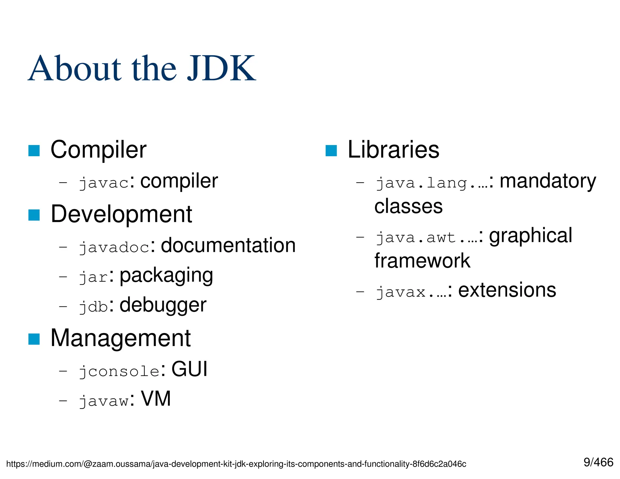 9/466 About the JDK  Compiler – javac: compiler  Development – javadoc: documentation – jar: packaging – jdb: debugger  Management – jconsole: GUI – javaw: VM  Libraries – java.lang.…: mandatory classes – java.awt.…: graphical framework – javax.…: extensions https://medium.com/@zaam.oussama/java-development-kit-jdk-exploring-its-components-and-functionality-8f6d6c2a046c 