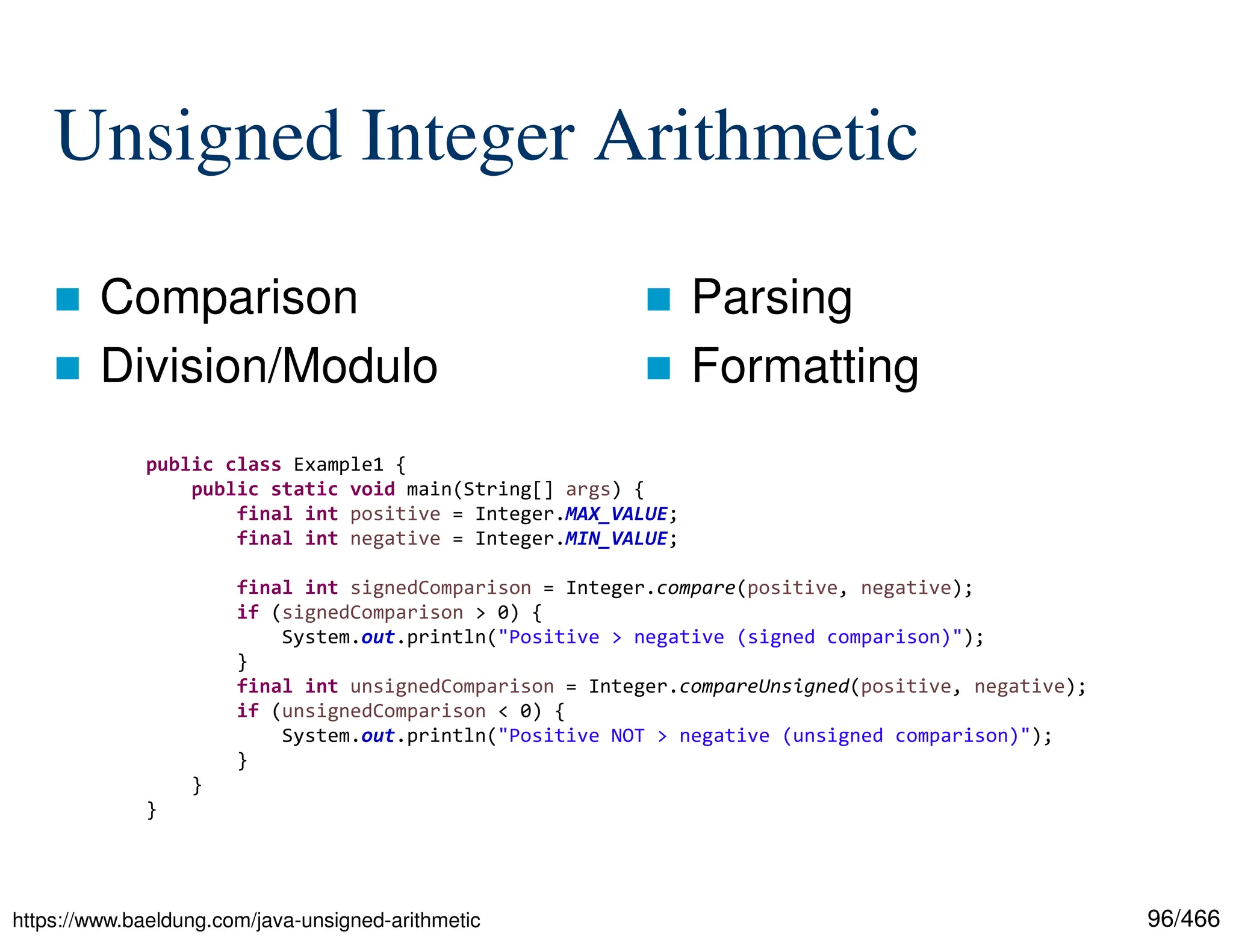 96/466 Unsigned Integer Arithmetic  Comparison  Division/Modulo  Parsing  Formatting https://www.baeldung.com/java-unsigned-arithmetic public class Example1 { public static void main(String[] args) { final int positive = Integer.MAX_VALUE; final int negative = Integer.MIN_VALUE; final int signedComparison = Integer.compare(positive, negative); if (signedComparison > 0) { System.out.println("Positive > negative (signed comparison)"); } final int unsignedComparison = Integer.compareUnsigned(positive, negative); if (unsignedComparison < 0) { System.out.println("Positive NOT > negative (unsigned comparison)"); } } } 
