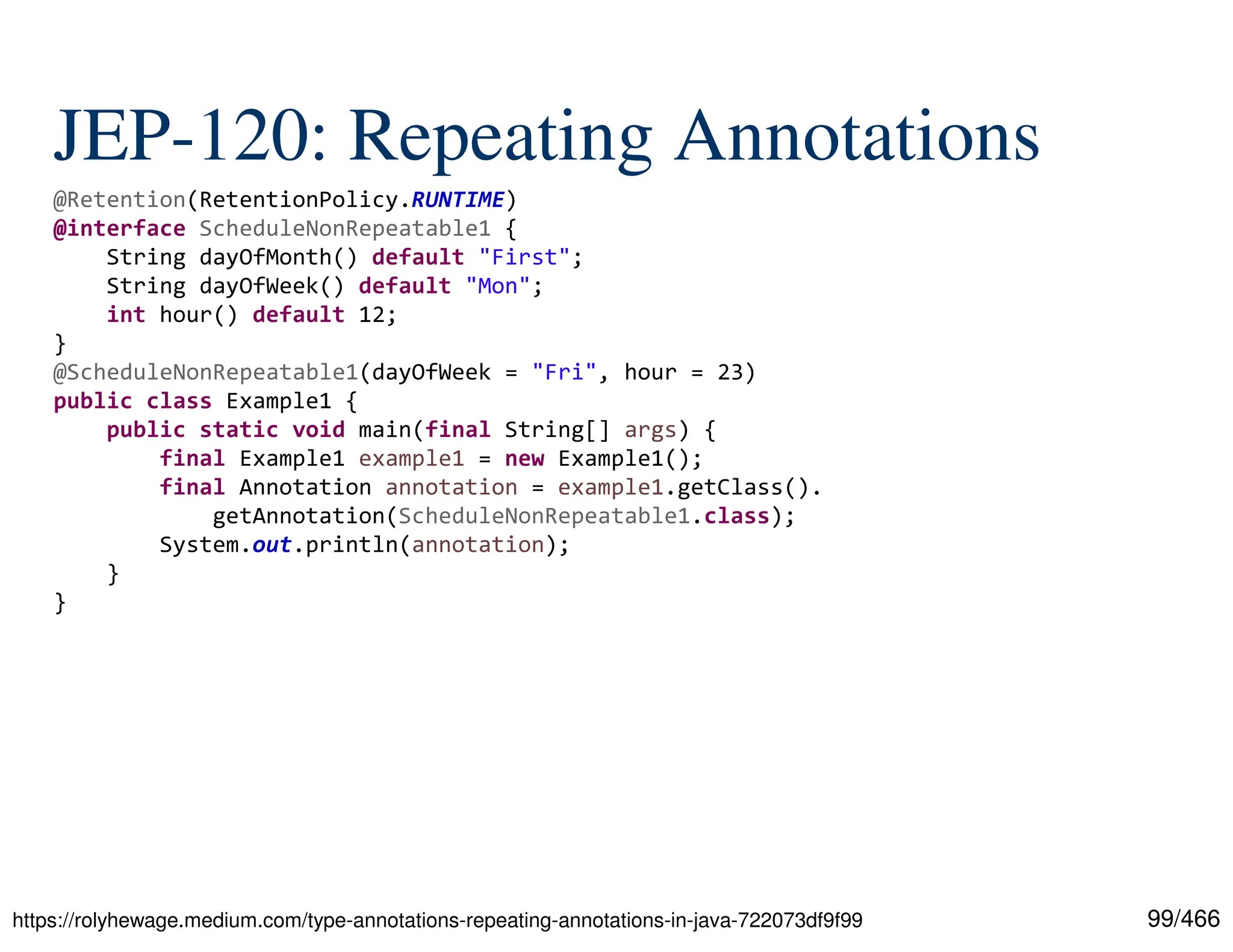 99/466 JEP-120: Repeating Annotations https://rolyhewage.medium.com/type-annotations-repeating-annotations-in-java-722073df9f99 @Retention(RetentionPolicy.RUNTIME) @interface ScheduleNonRepeatable1 { String dayOfMonth() default "First"; String dayOfWeek() default "Mon"; int hour() default 12; } @ScheduleNonRepeatable1(dayOfWeek = "Fri", hour = 23) public class Example1 { public static void main(final String[] args) { final Example1 example1 = new Example1(); final Annotation annotation = example1.getClass(). getAnnotation(ScheduleNonRepeatable1.class); System.out.println(annotation); } } 
