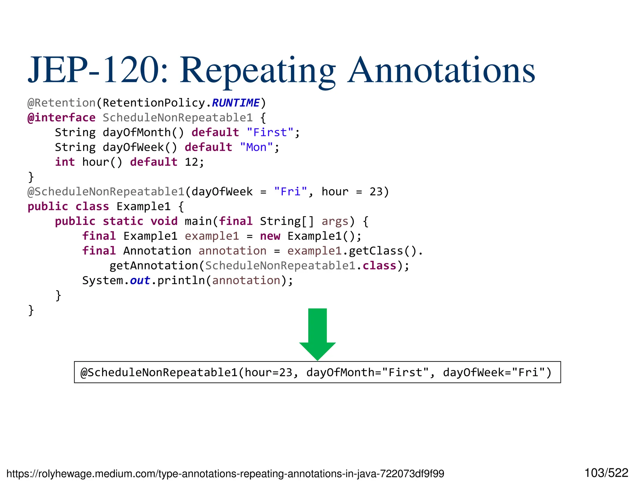 103/522 JEP-120: Repeating Annotations https://rolyhewage.medium.com/type-annotations-repeating-annotations-in-java-722073df9f99 @Retention(RetentionPolicy.RUNTIME) @interface ScheduleNonRepeatable1 { String dayOfMonth() default "First"; String dayOfWeek() default "Mon"; int hour() default 12; } @ScheduleNonRepeatable1(dayOfWeek = "Fri", hour = 23) public class Example1 { public static void main(final String[] args) { final Example1 example1 = new Example1(); final Annotation annotation = example1.getClass(). getAnnotation(ScheduleNonRepeatable1.class); System.out.println(annotation); } } @ScheduleNonRepeatable1(hour=23, dayOfMonth="First", dayOfWeek="Fri") 