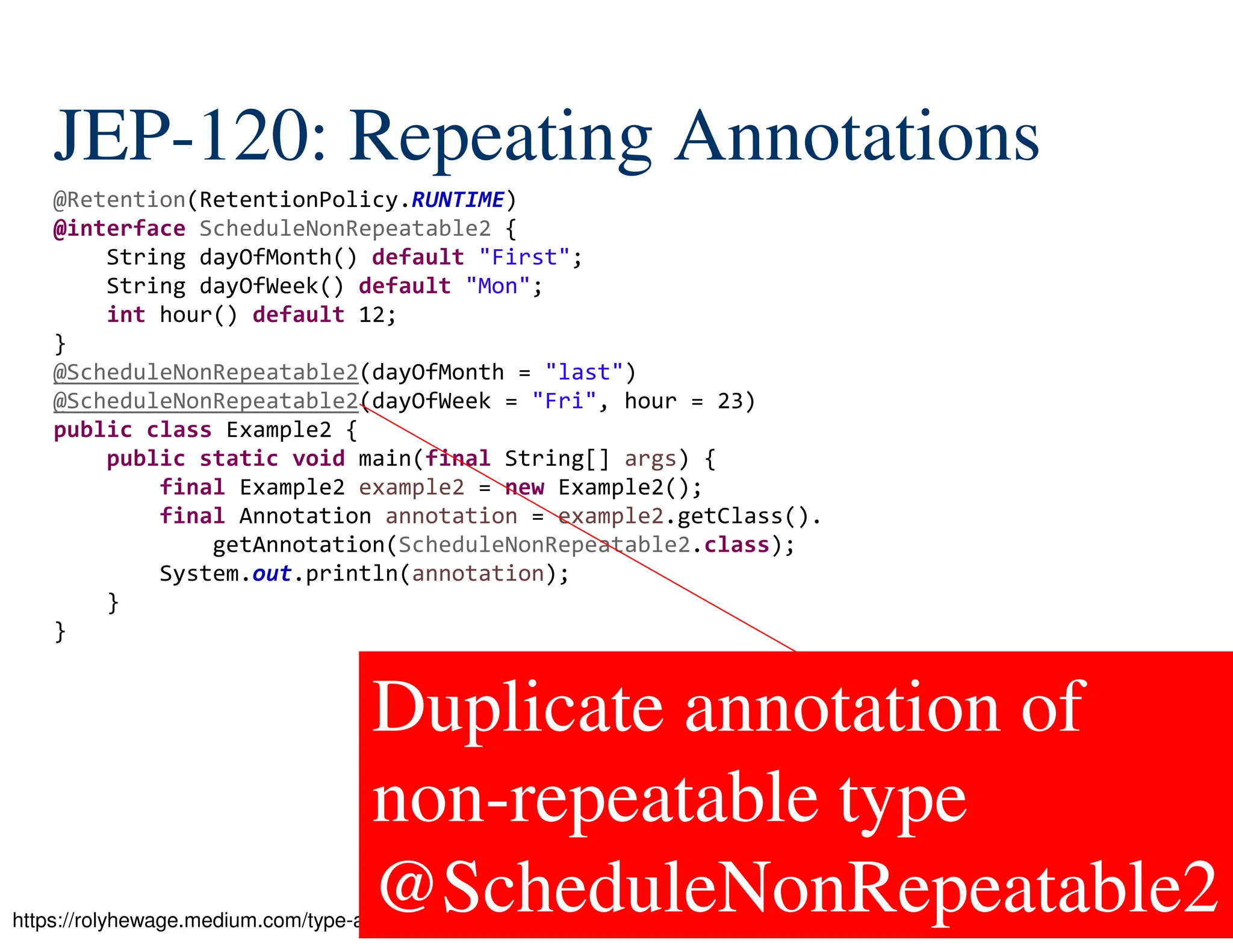 105/522 JEP-120: Repeating Annotations https://rolyhewage.medium.com/type-annotations-repeating-annotations-in-java-722073df9f99 @Retention(RetentionPolicy.RUNTIME) @interface ScheduleNonRepeatable2 { String dayOfMonth() default "First"; String dayOfWeek() default "Mon"; int hour() default 12; } @ScheduleNonRepeatable2(dayOfMonth = "last") @ScheduleNonRepeatable2(dayOfWeek = "Fri", hour = 23) public class Example2 { public static void main(final String[] args) { final Example2 example2 = new Example2(); final Annotation annotation = example2.getClass(). getAnnotation(ScheduleNonRepeatable2.class); System.out.println(annotation); } } Duplicate annotation of non-repeatable type @ScheduleNonRepeatable2 