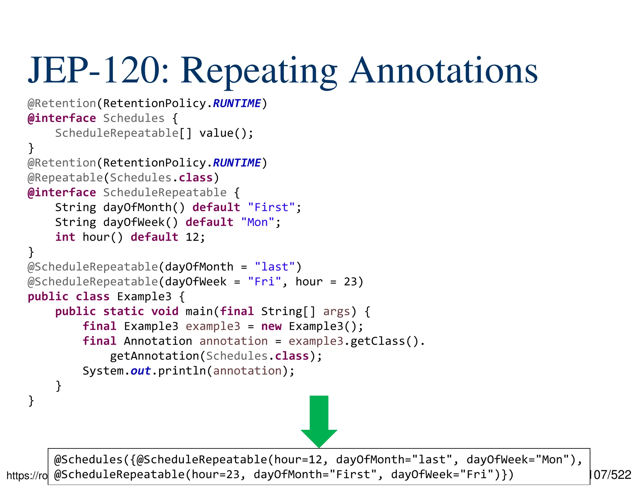 107/522 JEP-120: Repeating Annotations https://rolyhewage.medium.com/type-annotations-repeating-annotations-in-java-722073df9f99 @Retention(RetentionPolicy.RUNTIME) @interface Schedules { ScheduleRepeatable[] value(); } @Retention(RetentionPolicy.RUNTIME) @Repeatable(Schedules.class) @interface ScheduleRepeatable { String dayOfMonth() default "First"; String dayOfWeek() default "Mon"; int hour() default 12; } @ScheduleRepeatable(dayOfMonth = "last") @ScheduleRepeatable(dayOfWeek = "Fri", hour = 23) public class Example3 { public static void main(final String[] args) { final Example3 example3 = new Example3(); final Annotation annotation = example3.getClass(). getAnnotation(Schedules.class); System.out.println(annotation); } } @Schedules({@ScheduleRepeatable(hour=12, dayOfMonth="last", dayOfWeek="Mon"), @ScheduleRepeatable(hour=23, dayOfMonth="First", dayOfWeek="Fri")}) 