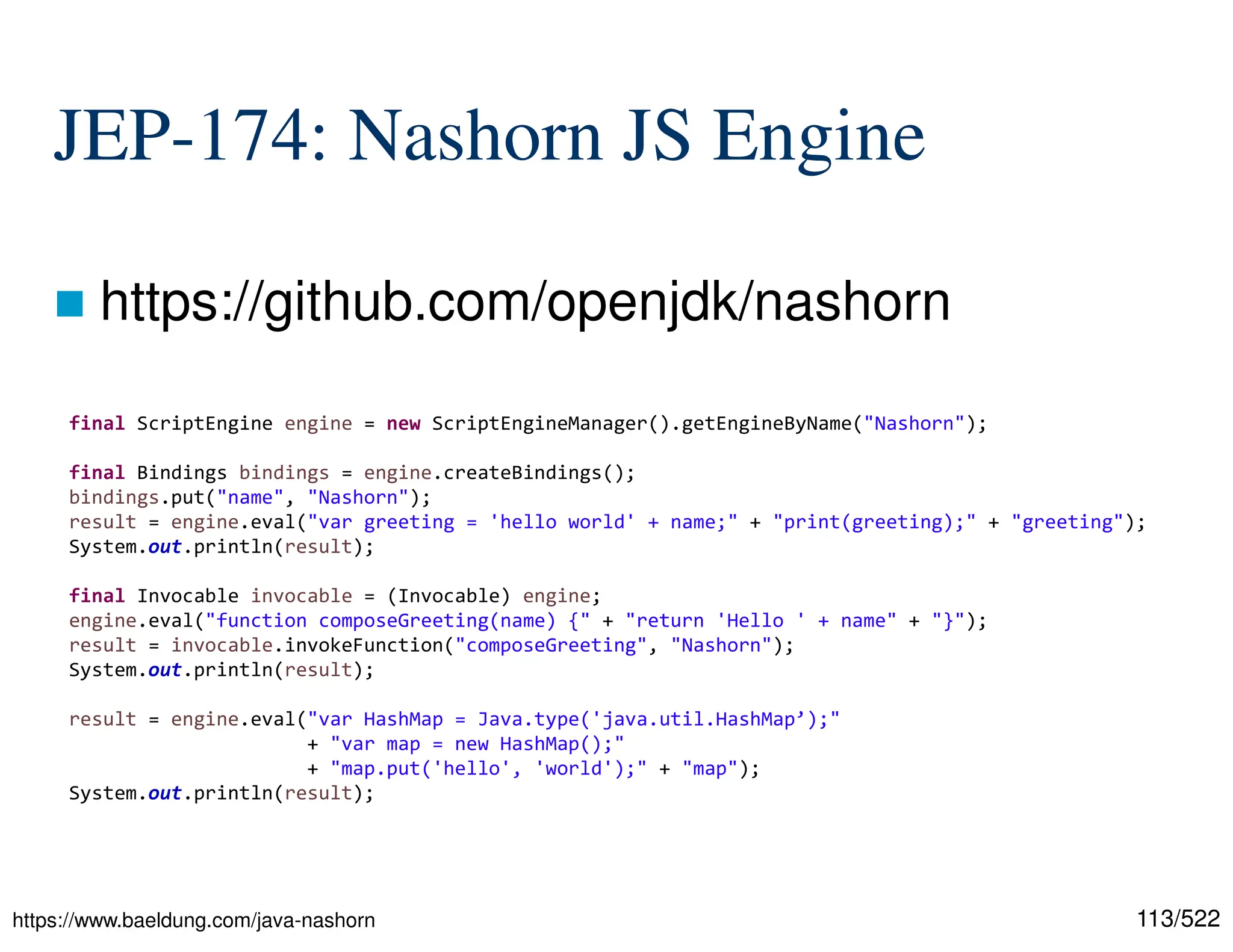 113/522 JEP-174: Nashorn JS Engine  https://github.com/openjdk/nashorn https://www.baeldung.com/java-nashorn final ScriptEngine engine = new ScriptEngineManager().getEngineByName("Nashorn"); final Bindings bindings = engine.createBindings(); bindings.put("name", "Nashorn"); result = engine.eval("var greeting = 'hello world' + name;" + "print(greeting);" + "greeting"); System.out.println(result); final Invocable invocable = (Invocable) engine; engine.eval("function composeGreeting(name) {" + "return 'Hello ' + name" + "}"); result = invocable.invokeFunction("composeGreeting", "Nashorn"); System.out.println(result); result = engine.eval("var HashMap = Java.type('java.util.HashMap’);" + "var map = new HashMap();" + "map.put('hello', 'world');" + "map"); System.out.println(result); 