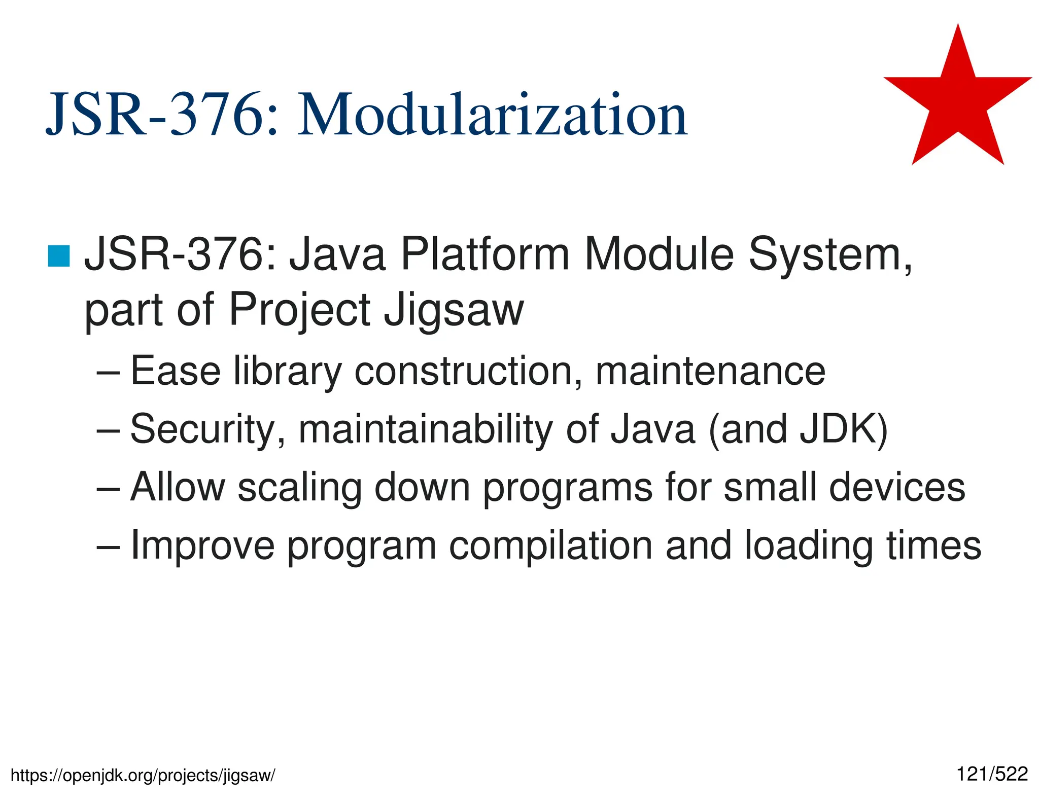 121/522 JSR-376: Modularization  JSR-376: Java Platform Module System, part of Project Jigsaw – Ease library construction, maintenance – Security, maintainability of Java (and JDK) – Allow scaling down programs for small devices – Improve program compilation and loading times https://openjdk.org/projects/jigsaw/ 