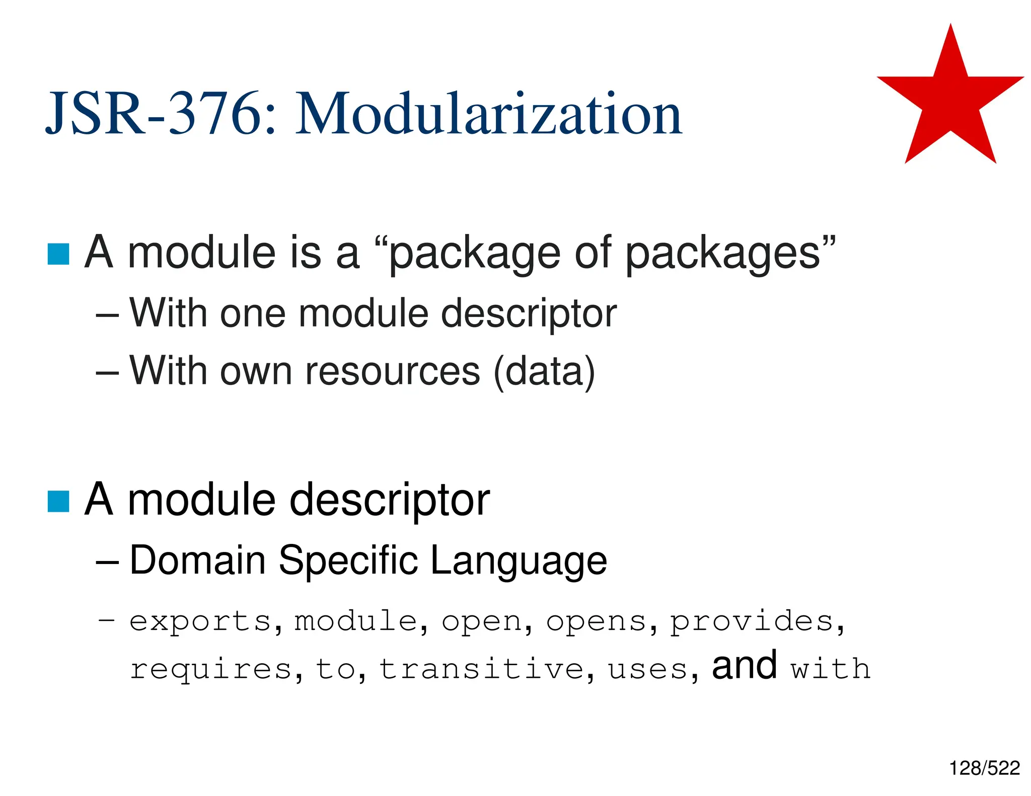 128/522 JSR-376: Modularization  A module is a “package of packages” – With one module descriptor – With own resources (data)  A module descriptor – Domain Specific Language – exports, module, open, opens, provides, requires, to, transitive, uses, and with 