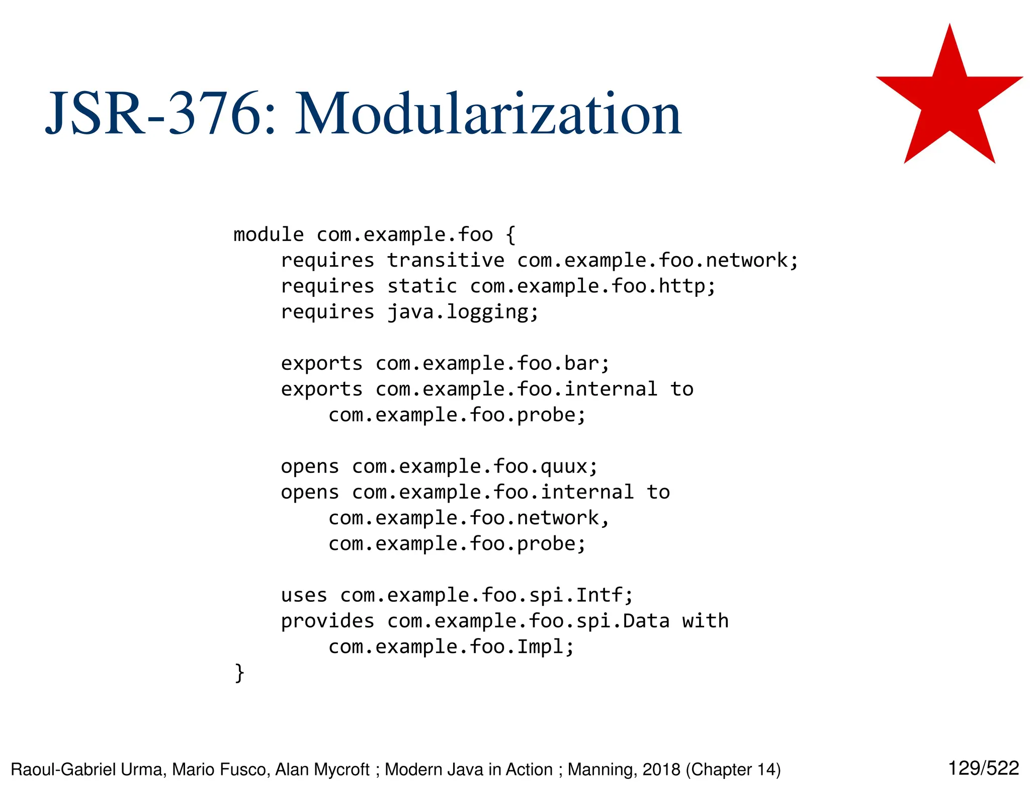 129/522 JSR-376: Modularization Raoul-Gabriel Urma, Mario Fusco, Alan Mycroft ; Modern Java in Action ; Manning, 2018 (Chapter 14) module com.example.foo { requires transitive com.example.foo.network; requires static com.example.foo.http; requires java.logging; exports com.example.foo.bar; exports com.example.foo.internal to com.example.foo.probe; opens com.example.foo.quux; opens com.example.foo.internal to com.example.foo.network, com.example.foo.probe; uses com.example.foo.spi.Intf; provides com.example.foo.spi.Data with com.example.foo.Impl; } 