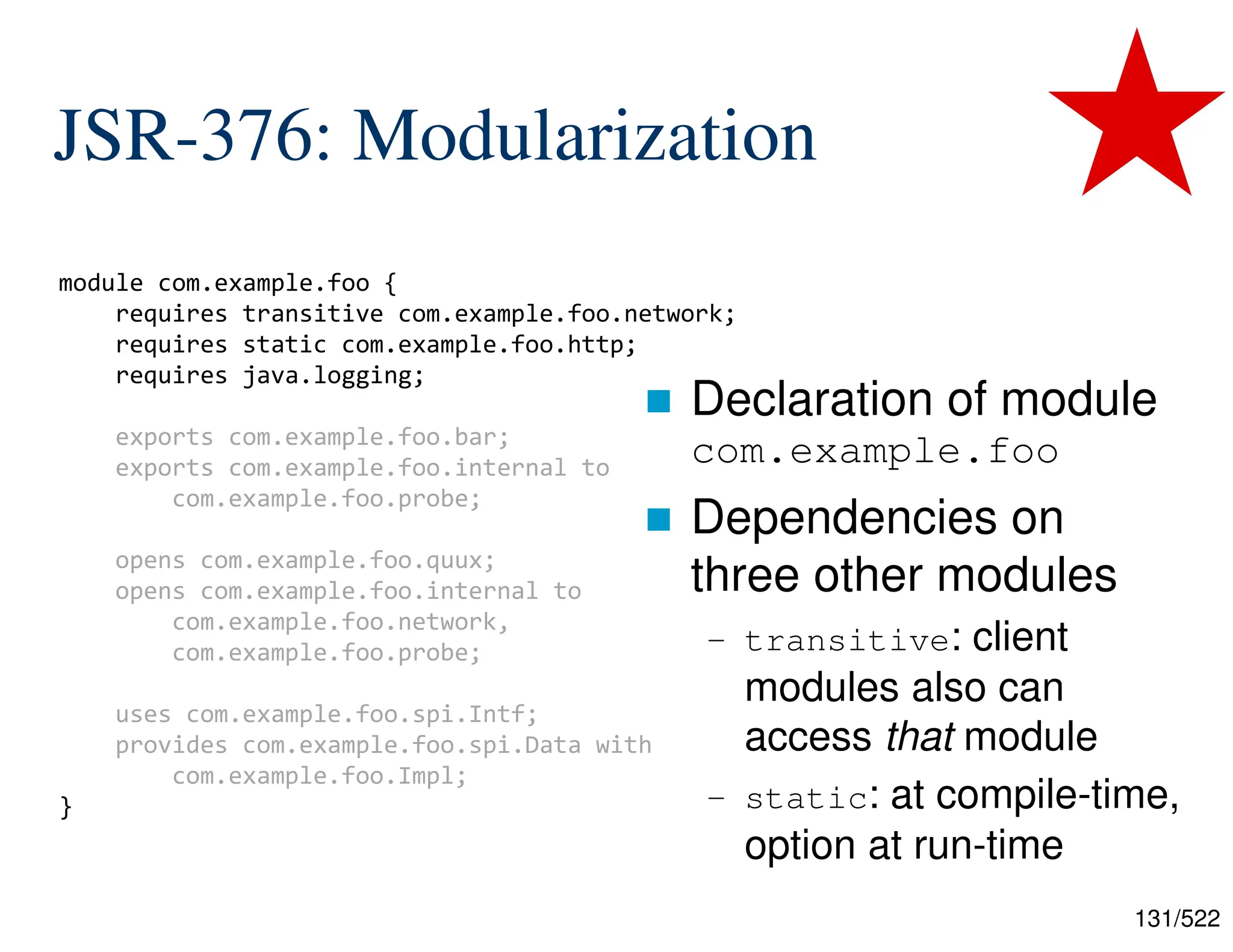 131/522 JSR-376: Modularization  Declaration of module com.example.foo  Dependencies on three other modules – transitive: client modules also can access that module – static: at compile-time, option at run-time module com.example.foo { requires transitive com.example.foo.network; requires static com.example.foo.http; requires java.logging; exports com.example.foo.bar; exports com.example.foo.internal to com.example.foo.probe; opens com.example.foo.quux; opens com.example.foo.internal to com.example.foo.network, com.example.foo.probe; uses com.example.foo.spi.Intf; provides com.example.foo.spi.Data with com.example.foo.Impl; } 