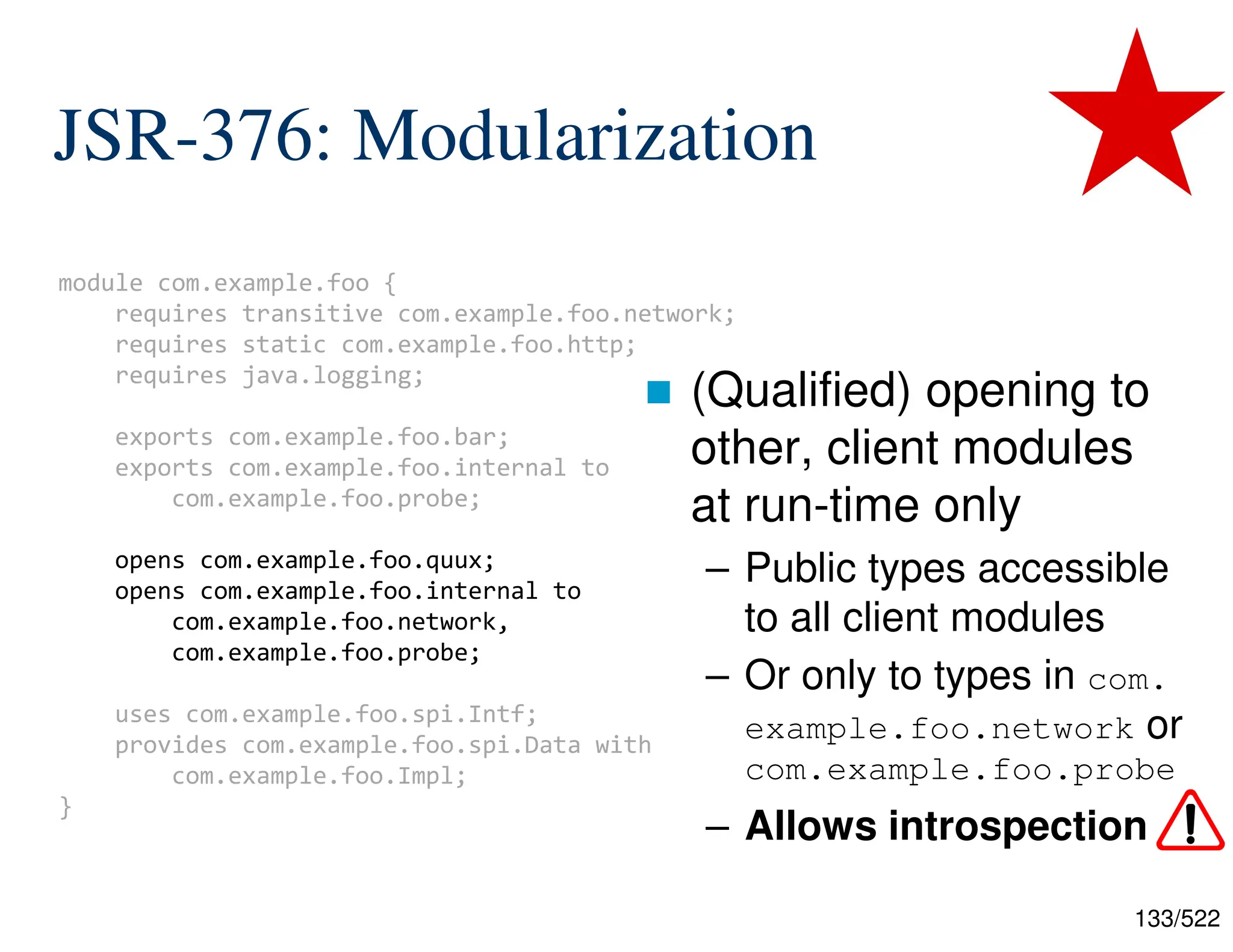 133/522 JSR-376: Modularization  (Qualified) opening to other, client modules at run-time only – Public types accessible to all client modules – Or only to types in com. example.foo.network or com.example.foo.probe – Allows introspection module com.example.foo { requires transitive com.example.foo.network; requires static com.example.foo.http; requires java.logging; exports com.example.foo.bar; exports com.example.foo.internal to com.example.foo.probe; opens com.example.foo.quux; opens com.example.foo.internal to com.example.foo.network, com.example.foo.probe; uses com.example.foo.spi.Intf; provides com.example.foo.spi.Data with com.example.foo.Impl; } 