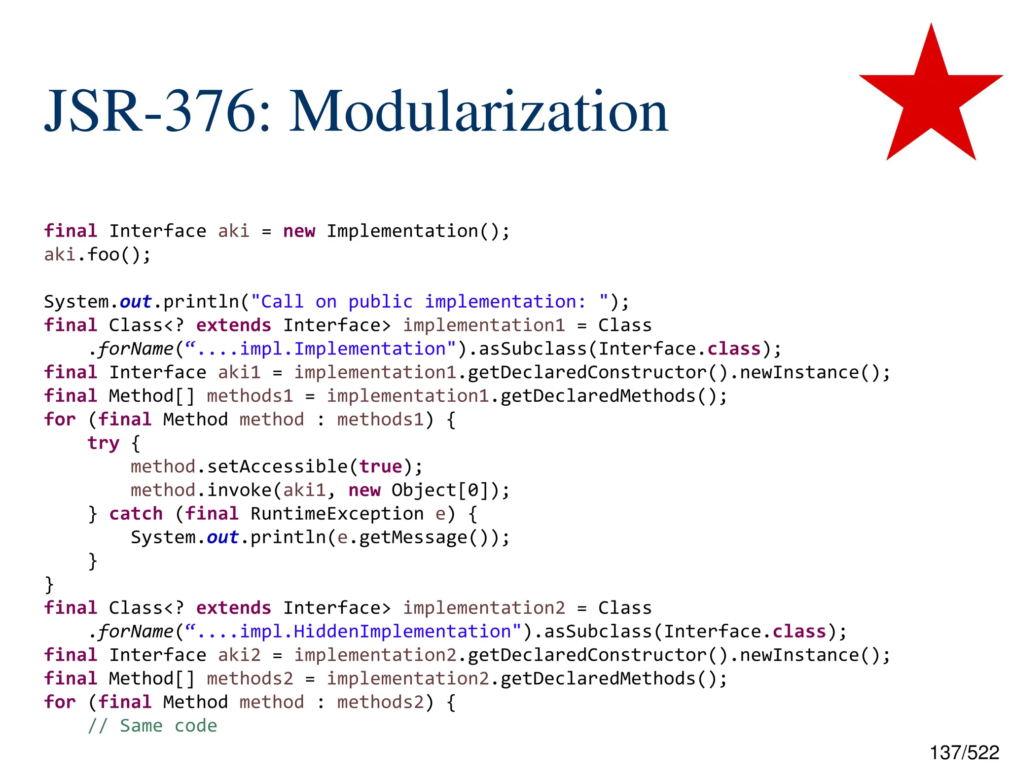 137/522 JSR-376: Modularization final Interface aki = new Implementation(); aki.foo(); System.out.println("Call on public implementation: "); final Class<? extends Interface> implementation1 = Class .forName(“....impl.Implementation").asSubclass(Interface.class); final Interface aki1 = implementation1.getDeclaredConstructor().newInstance(); final Method[] methods1 = implementation1.getDeclaredMethods(); for (final Method method : methods1) { try { method.setAccessible(true); method.invoke(aki1, new Object[0]); } catch (final RuntimeException e) { System.out.println(e.getMessage()); } } final Class<? extends Interface> implementation2 = Class .forName(“....impl.HiddenImplementation").asSubclass(Interface.class); final Interface aki2 = implementation2.getDeclaredConstructor().newInstance(); final Method[] methods2 = implementation2.getDeclaredMethods(); for (final Method method : methods2) { // Same code 