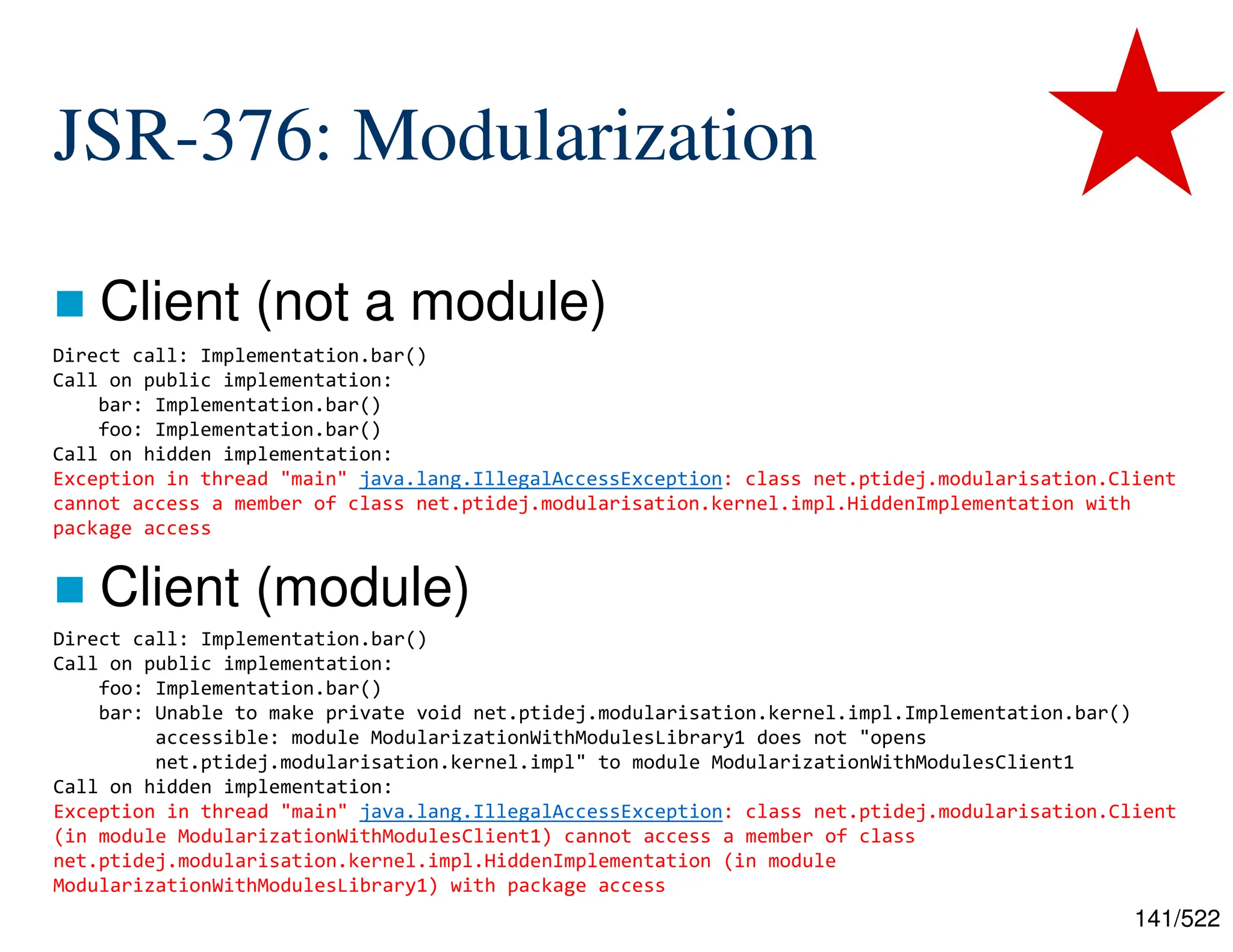 141/522 JSR-376: Modularization  Client (not a module)  Client (module) Direct call: Implementation.bar() Call on public implementation: bar: Implementation.bar() foo: Implementation.bar() Call on hidden implementation: Exception in thread "main" java.lang.IllegalAccessException: class net.ptidej.modularisation.Client cannot access a member of class net.ptidej.modularisation.kernel.impl.HiddenImplementation with package access Direct call: Implementation.bar() Call on public implementation: foo: Implementation.bar() bar: Unable to make private void net.ptidej.modularisation.kernel.impl.Implementation.bar() accessible: module ModularizationWithModulesLibrary1 does not "opens net.ptidej.modularisation.kernel.impl" to module ModularizationWithModulesClient1 Call on hidden implementation: Exception in thread "main" java.lang.IllegalAccessException: class net.ptidej.modularisation.Client (in module ModularizationWithModulesClient1) cannot access a member of class net.ptidej.modularisation.kernel.impl.HiddenImplementation (in module ModularizationWithModulesLibrary1) with package access 