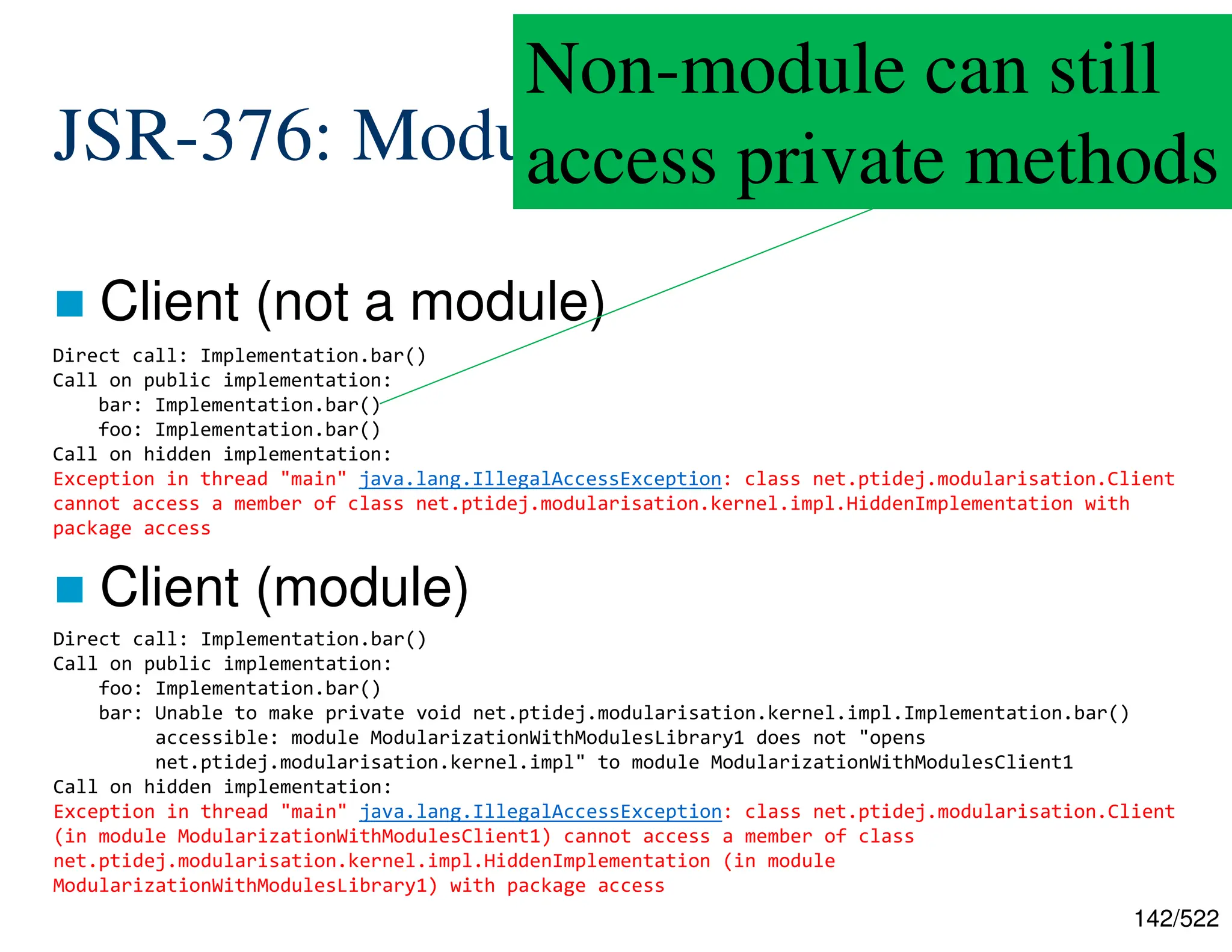 142/522 JSR-376: Modularization  Client (not a module)  Client (module) Direct call: Implementation.bar() Call on public implementation: bar: Implementation.bar() foo: Implementation.bar() Call on hidden implementation: Exception in thread "main" java.lang.IllegalAccessException: class net.ptidej.modularisation.Client cannot access a member of class net.ptidej.modularisation.kernel.impl.HiddenImplementation with package access Direct call: Implementation.bar() Call on public implementation: foo: Implementation.bar() bar: Unable to make private void net.ptidej.modularisation.kernel.impl.Implementation.bar() accessible: module ModularizationWithModulesLibrary1 does not "opens net.ptidej.modularisation.kernel.impl" to module ModularizationWithModulesClient1 Call on hidden implementation: Exception in thread "main" java.lang.IllegalAccessException: class net.ptidej.modularisation.Client (in module ModularizationWithModulesClient1) cannot access a member of class net.ptidej.modularisation.kernel.impl.HiddenImplementation (in module ModularizationWithModulesLibrary1) with package access Non-module can still access private methods 