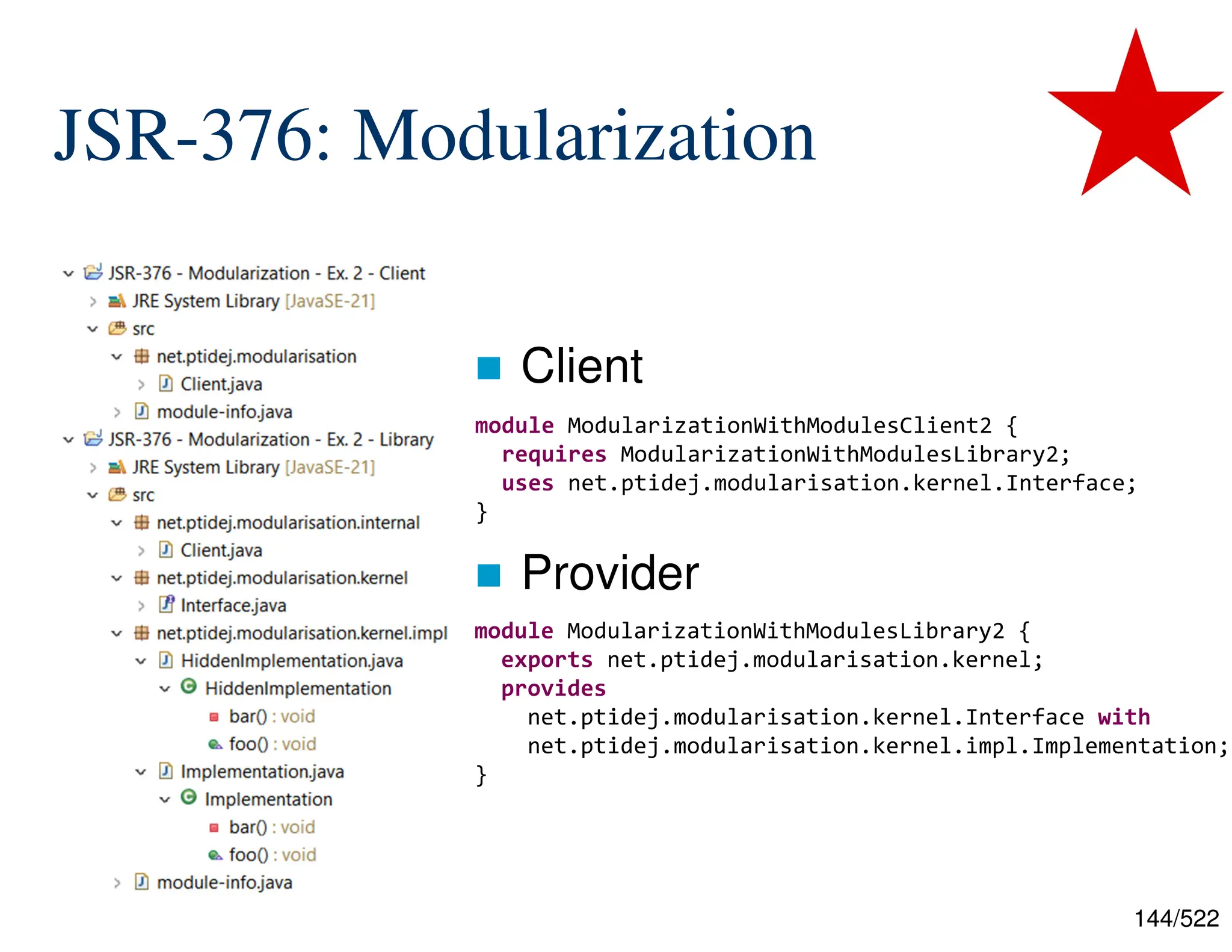 144/522 JSR-376: Modularization  Client  Provider module ModularizationWithModulesClient2 { requires ModularizationWithModulesLibrary2; uses net.ptidej.modularisation.kernel.Interface; } module ModularizationWithModulesLibrary2 { exports net.ptidej.modularisation.kernel; provides net.ptidej.modularisation.kernel.Interface with net.ptidej.modularisation.kernel.impl.Implementation; } 