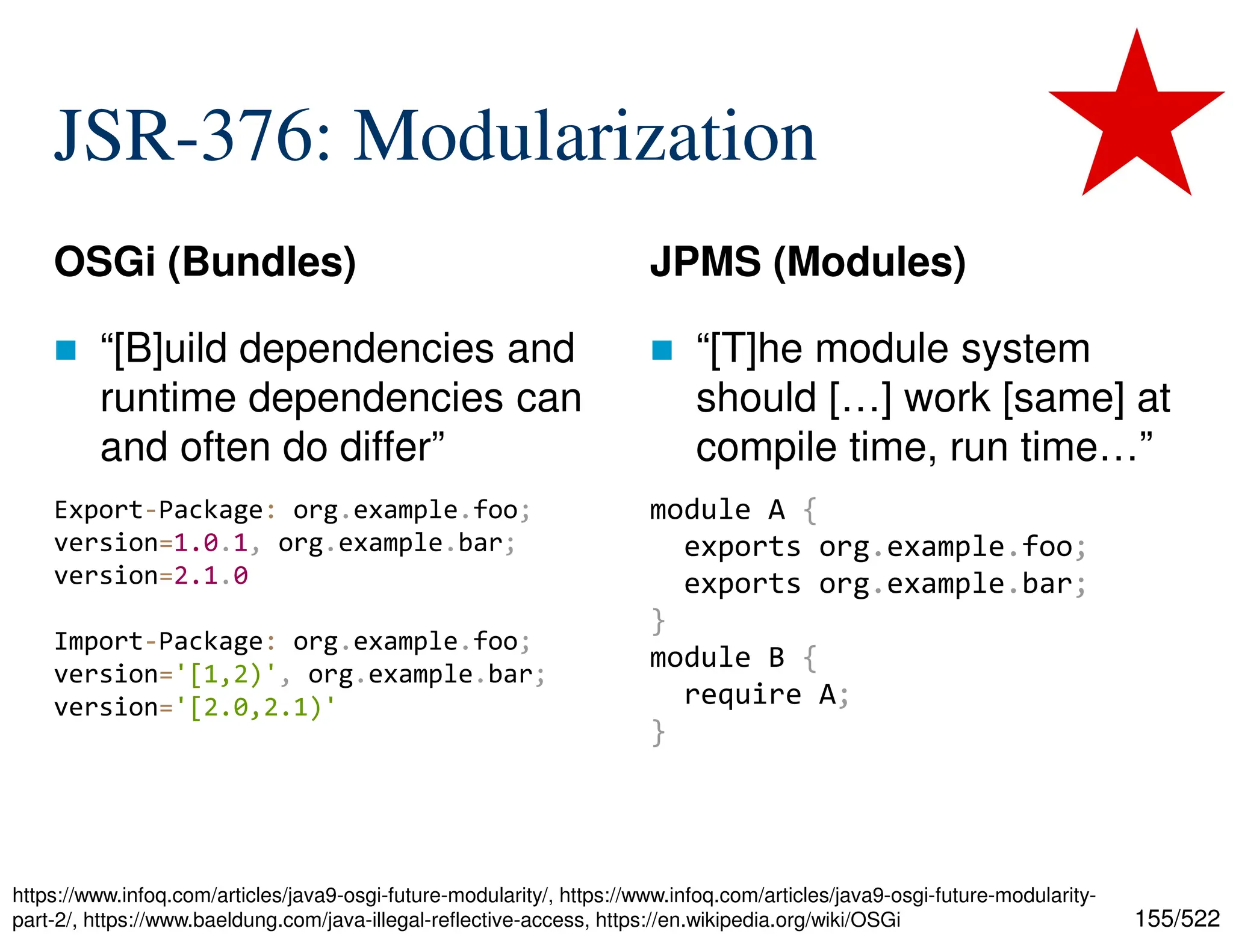 155/522 JSR-376: Modularization OSGi (Bundles)  “[B]uild dependencies and runtime dependencies can and often do differ” JPMS (Modules)  “[T]he module system should […] work [same] at compile time, run time…” Export-Package: org.example.foo; version=1.0.1, org.example.bar; version=2.1.0 Import-Package: org.example.foo; version='[1,2)', org.example.bar; version='[2.0,2.1)' module A { exports org.example.foo; exports org.example.bar; } module B { require A; } https://www.infoq.com/articles/java9-osgi-future-modularity/, https://www.infoq.com/articles/java9-osgi-future-modularity- part-2/, https://www.baeldung.com/java-illegal-reflective-access, https://en.wikipedia.org/wiki/OSGi 