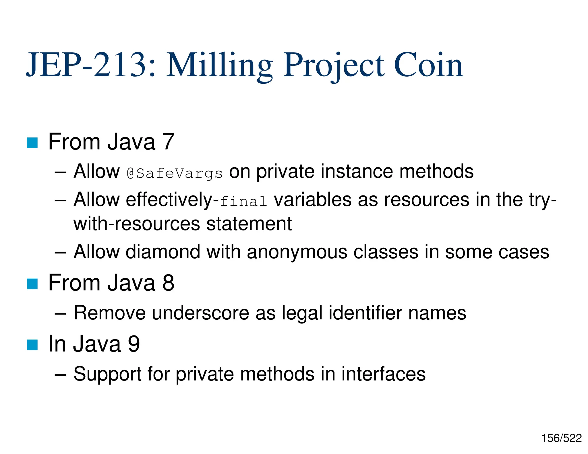 156/522 JEP-213: Milling Project Coin  From Java 7 – Allow @SafeVargs on private instance methods – Allow effectively-final variables as resources in the try- with-resources statement – Allow diamond with anonymous classes in some cases  From Java 8 – Remove underscore as legal identifier names  In Java 9 – Support for private methods in interfaces 