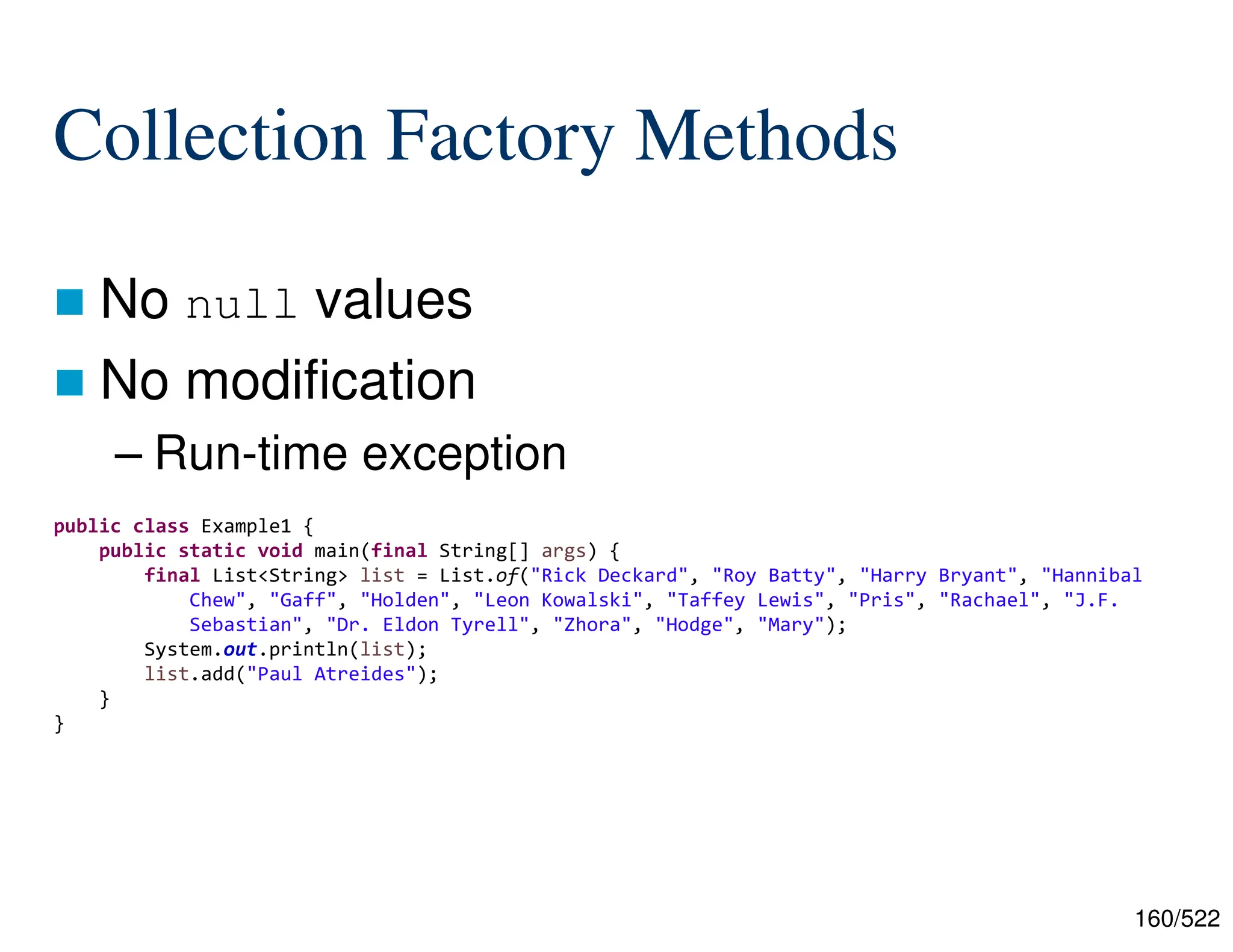 160/522 Collection Factory Methods  No null values  No modification – Run-time exception public class Example1 { public static void main(final String[] args) { final List<String> list = List.of("Rick Deckard", "Roy Batty", "Harry Bryant", "Hannibal Chew", "Gaff", "Holden", "Leon Kowalski", "Taffey Lewis", "Pris", "Rachael", "J.F. Sebastian", "Dr. Eldon Tyrell", "Zhora", "Hodge", "Mary"); System.out.println(list); list.add("Paul Atreides"); } } 