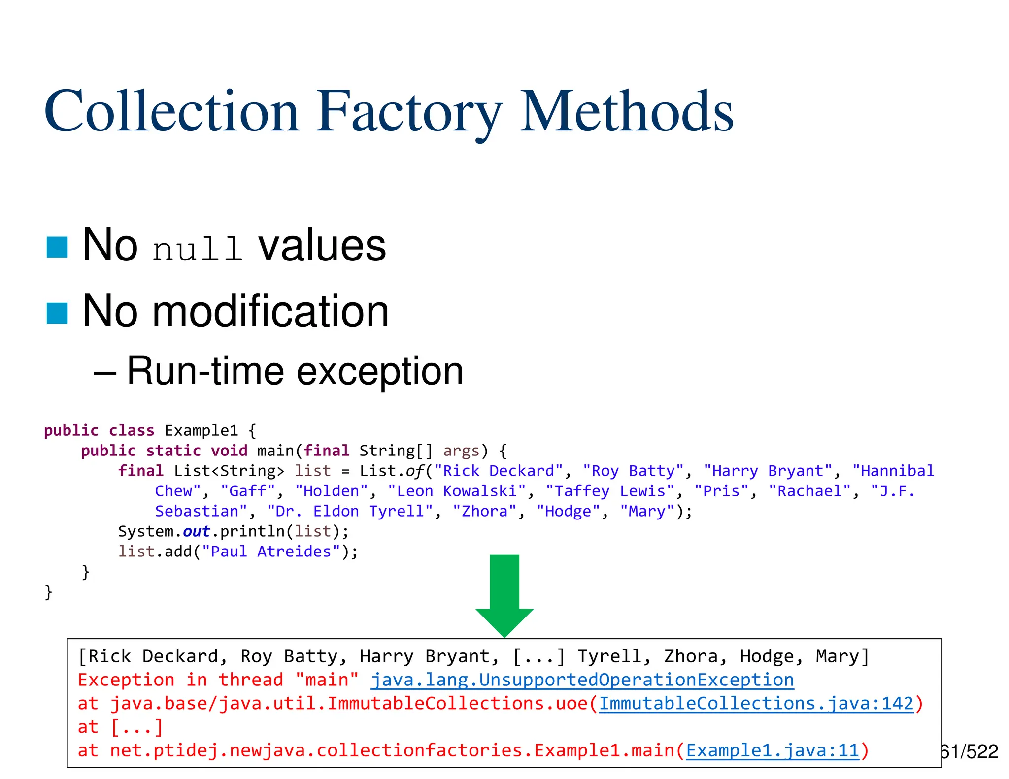161/522 Collection Factory Methods  No null values  No modification – Run-time exception public class Example1 { public static void main(final String[] args) { final List<String> list = List.of("Rick Deckard", "Roy Batty", "Harry Bryant", "Hannibal Chew", "Gaff", "Holden", "Leon Kowalski", "Taffey Lewis", "Pris", "Rachael", "J.F. Sebastian", "Dr. Eldon Tyrell", "Zhora", "Hodge", "Mary"); System.out.println(list); list.add("Paul Atreides"); } } [Rick Deckard, Roy Batty, Harry Bryant, [...] Tyrell, Zhora, Hodge, Mary] Exception in thread "main" java.lang.UnsupportedOperationException at java.base/java.util.ImmutableCollections.uoe(ImmutableCollections.java:142) at [...] at net.ptidej.newjava.collectionfactories.Example1.main(Example1.java:11) 