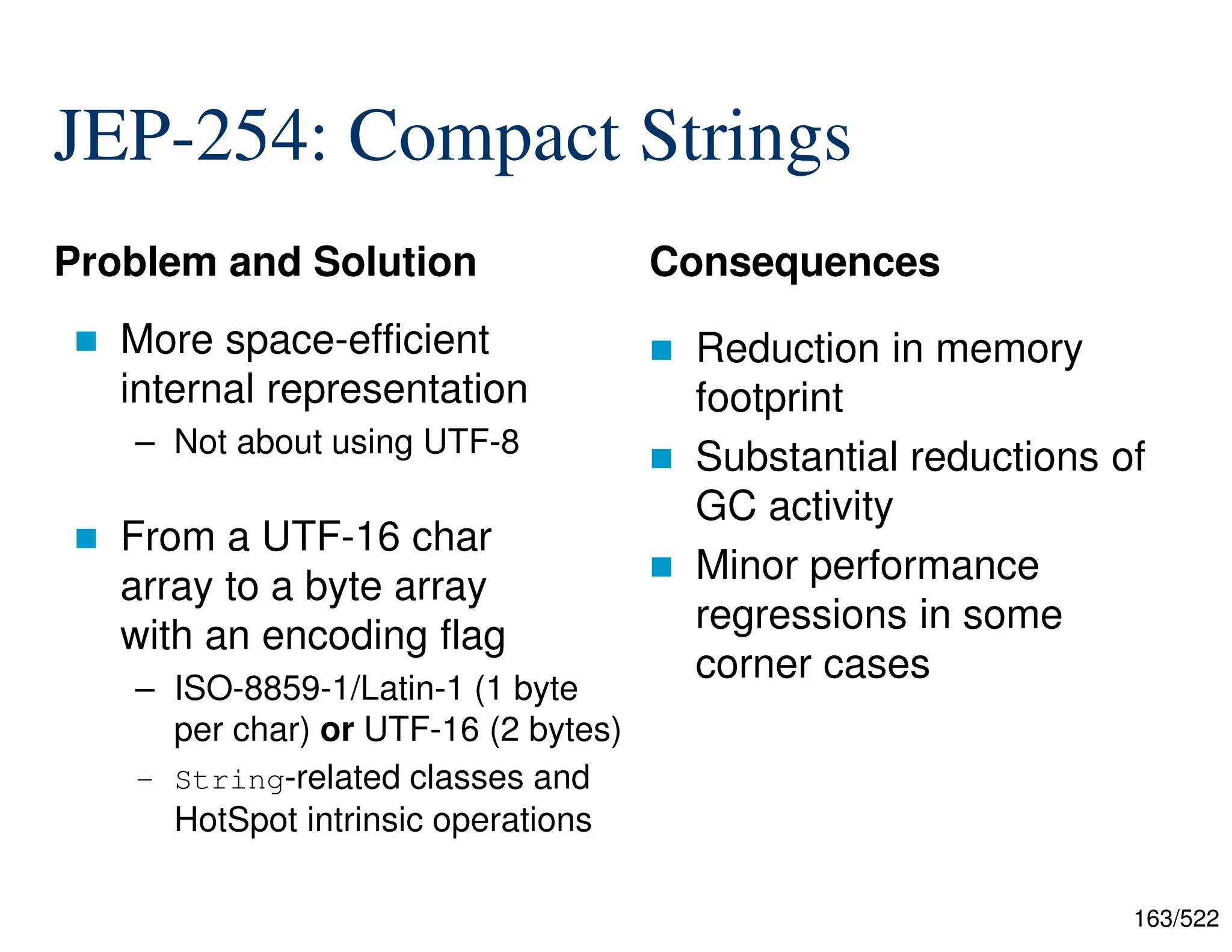 163/522 JEP-254: Compact Strings Problem and Solution  More space-efficient internal representation – Not about using UTF-8  From a UTF-16 char array to a byte array with an encoding flag – ISO-8859-1/Latin-1 (1 byte per char) or UTF-16 (2 bytes) – String-related classes and HotSpot intrinsic operations Consequences  Reduction in memory footprint  Substantial reductions of GC activity  Minor performance regressions in some corner cases 
