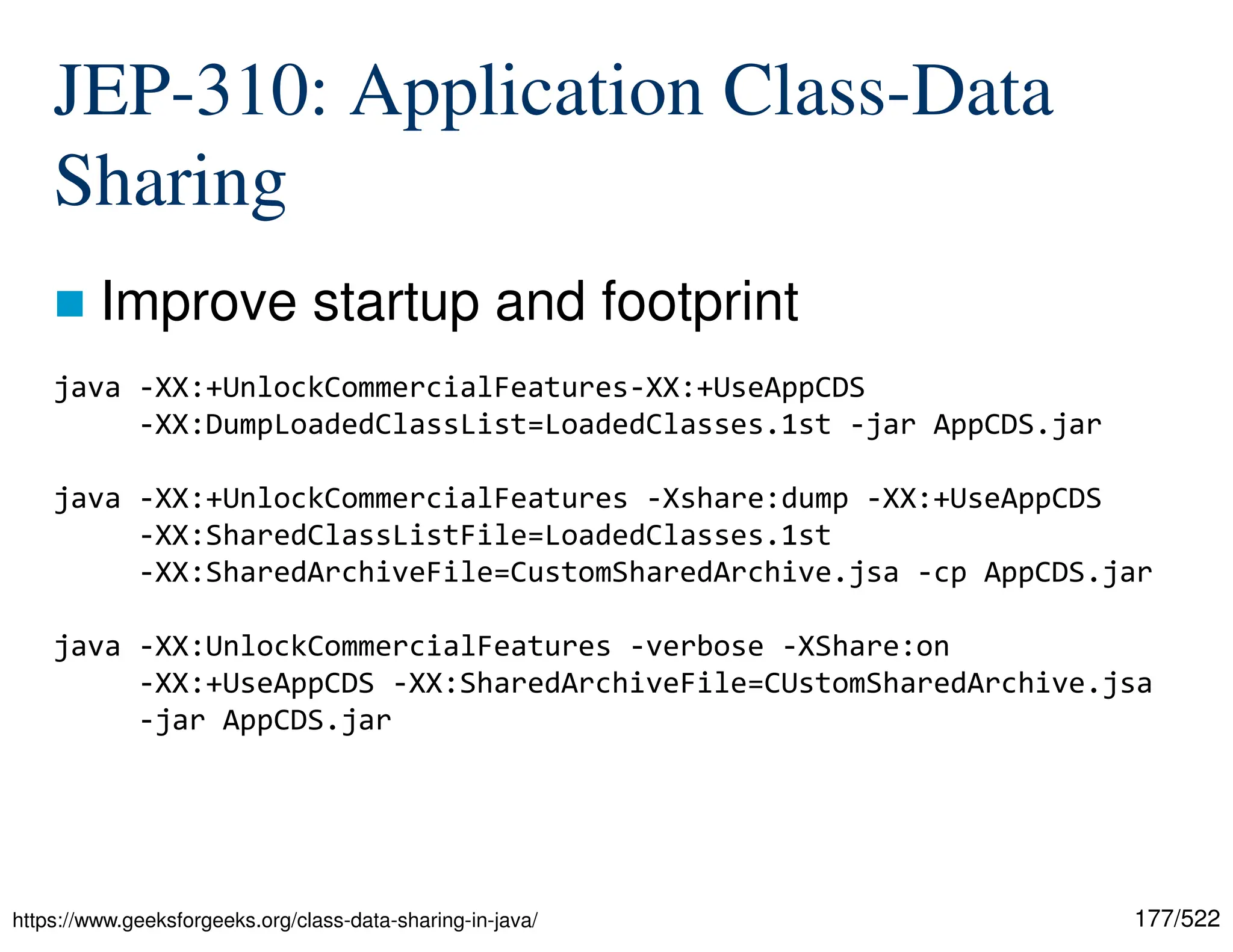 177/522 JEP-310: Application Class-Data Sharing  Improve startup and footprint https://www.geeksforgeeks.org/class-data-sharing-in-java/ java -XX:+UnlockCommercialFeatures-XX:+UseAppCDS -XX:DumpLoadedClassList=LoadedClasses.1st -jar AppCDS.jar java -XX:+UnlockCommercialFeatures -Xshare:dump -XX:+UseAppCDS -XX:SharedClassListFile=LoadedClasses.1st -XX:SharedArchiveFile=CustomSharedArchive.jsa -cp AppCDS.jar java -XX:UnlockCommercialFeatures -verbose -XShare:on -XX:+UseAppCDS -XX:SharedArchiveFile=CUstomSharedArchive.jsa -jar AppCDS.jar 